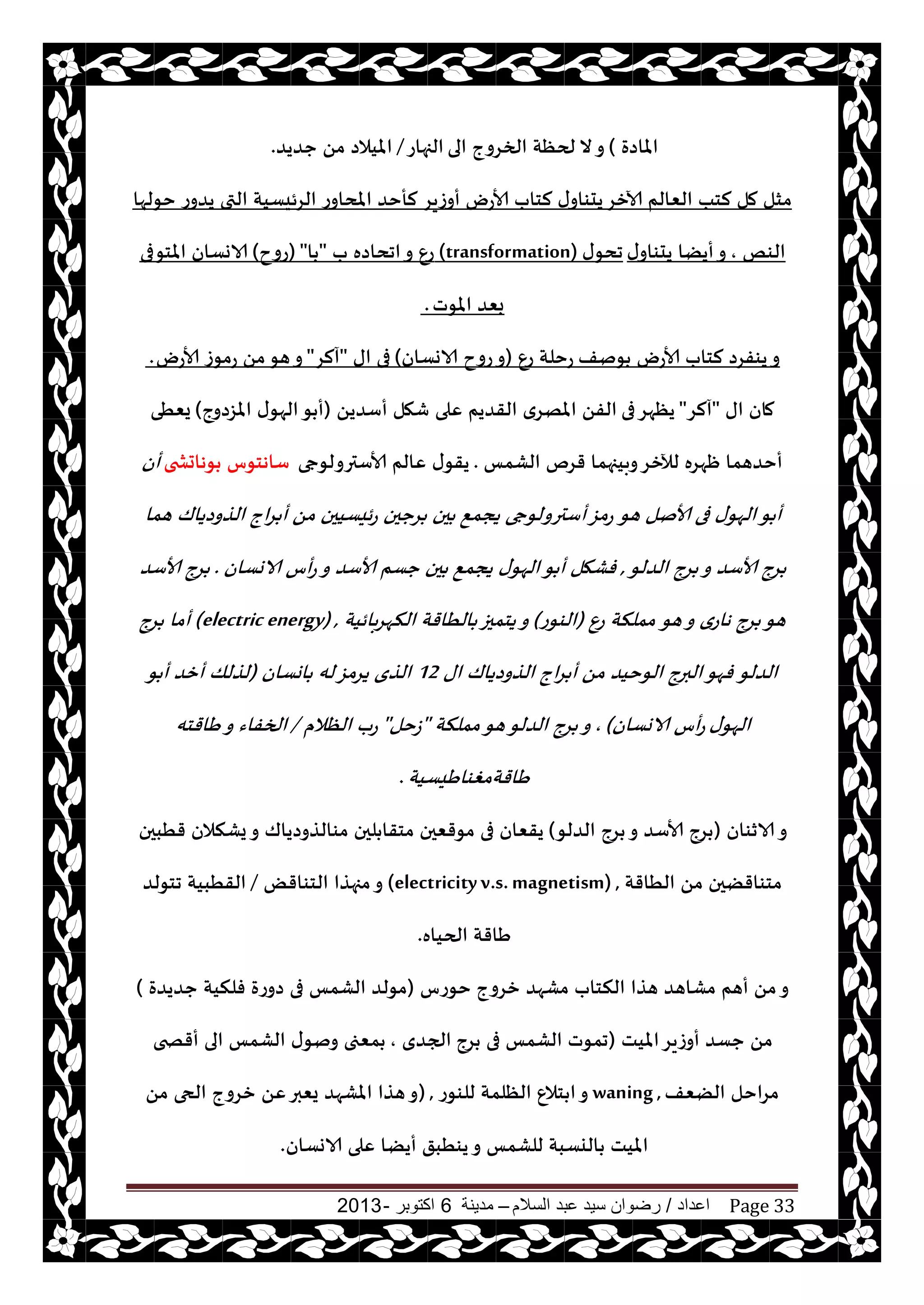 ‫اعداد‬/‫السالم‬ ‫عبد‬ ‫سيد‬ ‫رضوان‬–‫مدينة‬6‫اكتوبر‬-2013 Page 33
‫املاصة‬)‫الى‬ ‫الخغوج‬ ‫لحٓت‬ ‫ال‬‫و‬‫الجهاع‬/‫حضيض‬ ً‫م‬ ‫امليالص‬.
‫أوػيغ‬ ‫ألاعى‬ ‫لخاب‬ ‫ى‬‫يدىاو‬‫آلازغ‬ ‫الٗالم‬ ‫لخب‬ ‫مل‬ ‫مشل‬‫خىلها‬ ‫يضوع‬ ‫التى‬ ‫الغئيؿيت‬ ‫املداوع‬ ‫لأخض‬
‫الىو‬,‫ى‬‫يدىاو‬ ‫أيًا‬‫و‬‫ى‬‫جدى‬(transformation)‫ب‬ ‫اجداصه‬‫و‬ ٕ‫ع‬"‫ا‬"(‫عوح‬)‫املخىفى‬ ‫الاوؿان‬
‫املىث‬ ‫بٗض‬.
‫ىنف‬ ‫ألاعى‬ ‫لخاب‬ ‫يىفغص‬‫و‬ٕ‫ع‬ ‫عخلت‬(‫الاوؿان‬ ‫عوح‬‫و‬)‫اى‬ ‫فى‬"‫آلغ‬"‫ألاعى‬ ‫مىػ‬‫ع‬ ً‫م‬‫هى‬‫و‬.
‫اى‬ ‫مان‬"‫آلغ‬"‫فى‬‫يٓهغ‬ً‫أؾضي‬ ‫قهل‬ ‫ٖلى‬ ‫القضيم‬ ‫املهغي‬ ً‫الف‬(‫املؼصوج‬ ‫ى‬‫الهى‬‫ى‬ ‫أ‬)‫يُٗى‬
‫الكمـ‬ ‫قغم‬ ‫وبيجهما‬‫لآلزغ‬ ‫ْهغه‬ ‫أخضهما‬.‫ألاؾترولىجى‬ ‫ٖالم‬ ‫ى‬‫يقى‬‫ىهاحصخى‬ ‫ؾاهخىؽ‬‫أن‬
‫هى‬ ‫ألانل‬ ‫فى‬ ‫ى‬‫الهى‬‫ى‬ ‫أ‬‫هما‬ ‫الظوصياك‬ ‫اج‬‫غ‬ ‫أ‬ ً‫م‬ ‫ئيؿيحن‬‫ع‬ ‫غححن‬ ‫حن‬ ٘‫يجم‬ ‫أؾترولىجى‬‫عمؼ‬
‫الضلى‬ ‫غج‬ ‫و‬ ‫ألاؾض‬ ‫غج‬,‫الاوؿان‬ ‫أؽ‬‫ع‬‫و‬ ‫ألاؾض‬ ‫حؿم‬ ‫حن‬ ٘‫يجم‬ ‫ى‬‫الهى‬‫ى‬ ‫أ‬ ‫فكهل‬.‫ألاؾض‬ ‫غج‬
‫هى‬‫و‬ ‫هاعي‬ ‫غج‬ ‫هى‬ٕ‫ع‬ ‫مملنت‬(‫الىىع‬)‫بائيت‬‫غ‬‫النه‬ ‫الُاقت‬ ‫يخمحز‬‫و‬(electric energy) ,‫غج‬ ‫أما‬
‫الضلى‬‫اى‬ ‫الظوصياك‬ ‫اج‬‫غ‬ ‫أ‬ ً‫م‬ ‫الىخيض‬ ‫البرج‬‫فهى‬12‫اوؿان‬ ‫له‬‫يغمؼ‬ ‫الظي‬(‫ى‬ ‫أ‬ ‫أزض‬ ‫لظلو‬
‫ى‬‫الهى‬‫الاوؿان‬ ‫أؽ‬‫ع‬),‫مملنت‬‫هى‬‫الضلى‬ ‫غج‬ ‫و‬"‫ػخل‬"‫الٓالم‬ ‫عب‬/‫َاقخه‬‫و‬ ‫الخفاء‬
‫َاقتمغىاَيؿيت‬.
‫الازىان‬‫و‬(‫الضلى‬ ‫غج‬ ‫و‬ ‫ألاؾض‬ ‫غج‬)‫قُبحن‬ ‫يكنالن‬‫و‬ ‫مىالظوصياك‬ ‫لحن‬ ‫مخقا‬ ‫مىقٗحن‬ ‫فى‬ ‫يقٗان‬
‫الُاقت‬ ً‫م‬ ‫مخىاقًحن‬(electricityv.s.magnetism) ,ٌ‫الخىاق‬ ‫مجهظا‬‫و‬/‫جخىلض‬ ‫القُبيت‬
‫الحياه‬ ‫َاقت‬.
‫زغوج‬ ‫مكهض‬ ‫النخاب‬ ‫هظا‬ ‫مكاهض‬ ‫أهم‬ ً‫م‬‫و‬‫خىعؽ‬(‫حضيضة‬ ‫فلنيت‬ ‫صوعة‬ ‫فى‬ ‫الكمـ‬ ‫مىلض‬)
‫امليذ‬‫أوػيغ‬ ‫حؿض‬ ً‫م‬(‫غج‬ ‫فى‬ ‫الكمـ‬ ‫جمىث‬‫الجضي‬,‫أقصخى‬ ‫الى‬ ‫الكمـ‬ ‫ى‬‫ونى‬ ‫مٗجى‬
‫الًٗف‬ ‫مغاخل‬waning ,‫للىىع‬ ‫الٓلمت‬ ٕ‫خال‬ ‫ا‬‫و‬) ,ً‫م‬ ‫الحى‬ ‫زغوج‬ ًٖ‫يٗبر‬ ‫املكهض‬ ‫هظا‬‫و‬
‫الاوؿان‬ ‫ٖلى‬ ‫أيًا‬ ‫يىُبق‬‫و‬ ‫للكمـ‬ ‫اليؿبت‬ ‫امليذ‬.
 