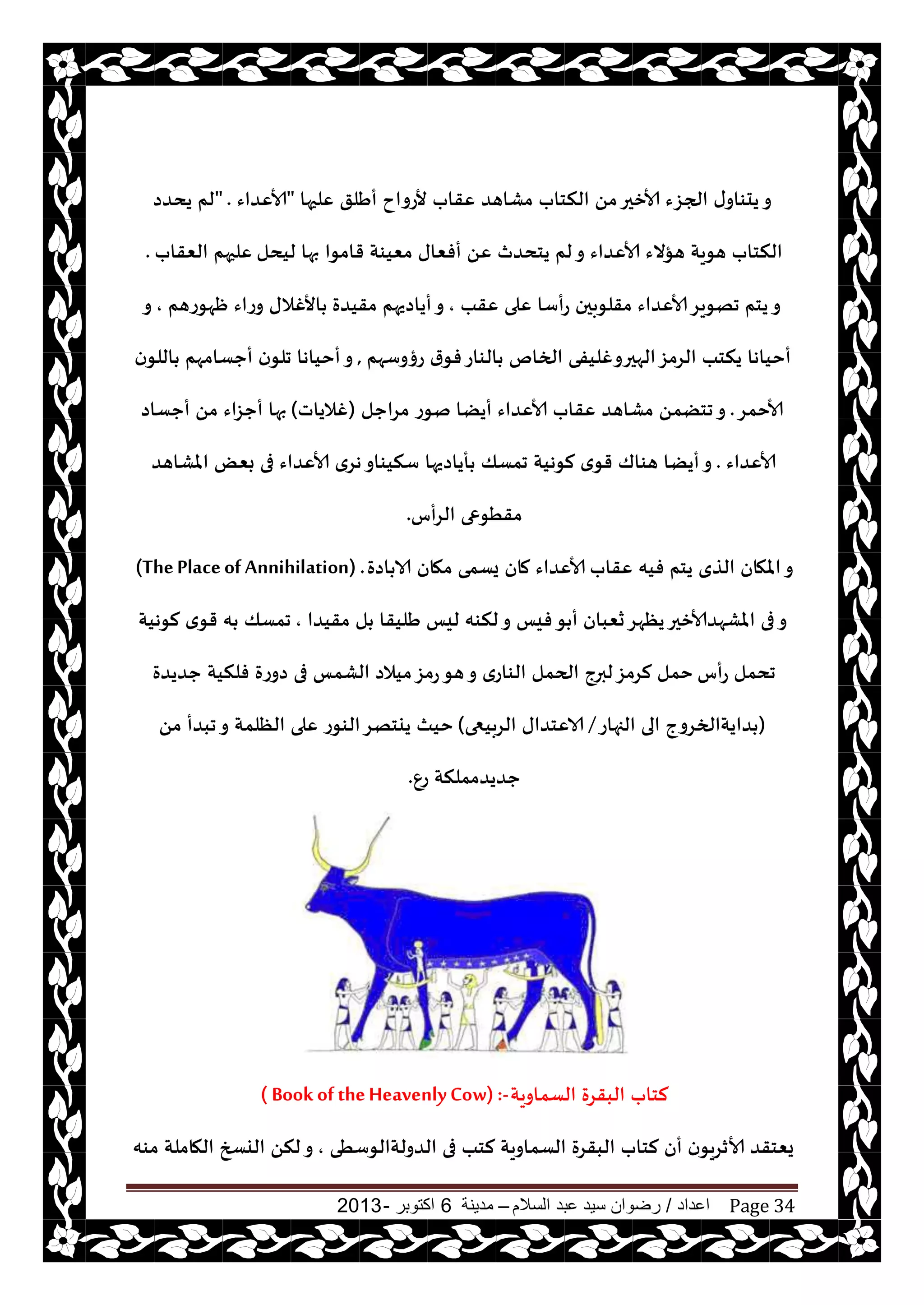 ‫اعداد‬/‫السالم‬ ‫عبد‬ ‫سيد‬ ‫رضوان‬–‫مدينة‬6‫اكتوبر‬-2013 Page 34
‫ٖلحها‬ ‫أَلق‬ ‫ألعواح‬ ‫ٖقاب‬ ‫مكاهض‬ ‫النخاب‬ ً‫م‬‫ألازحر‬ ‫الجؼء‬ ‫ى‬‫يدىاو‬‫و‬"‫ألاٖضاء‬" .‫يدضص‬ ‫لم‬
‫ليدل‬ ‫بها‬ ‫قامىا‬ ‫مٗيىت‬ ‫أفٗاى‬ ًٖ ‫يخدضر‬ ‫لم‬‫و‬ ‫ألاٖضاء‬ ‫هإالء‬ ‫هىيت‬ ‫النخاب‬‫الٗقاب‬ ‫ٖلحهم‬.
‫ٖقب‬ ‫ٖلى‬ ‫عأؾا‬ ‫مقلىبحن‬ ‫ألاٖضاء‬‫جهىيغ‬ ‫يخم‬‫و‬,‫مقيضة‬ ‫أياصيهم‬‫و‬‫ْهىعهم‬ ‫وعاء‬ ‫األغالى‬,‫و‬
‫عؤوؾهم‬ ‫ر‬‫فى‬‫الىاع‬ ‫الخام‬ ‫الهحروغليفى‬‫الغمؼ‬ ‫ينخب‬ ‫أخياها‬,‫ن‬‫اللى‬ ‫أحؿامهم‬ ‫ن‬‫جلى‬ ‫أخياها‬‫و‬
‫ألاخمغ‬.‫مغاحل‬ ‫نىع‬ ‫أيًا‬ ‫ألاٖضاء‬ ‫ٖقاب‬ ‫مكاهض‬ ً‫جخًم‬‫و‬(‫غالياث‬)‫أحؿاص‬ ً‫م‬ ‫أحؼاء‬ ‫بها‬
‫ألاٖضاء‬.‫املكاهض‬ ٌٗ‫ب‬ ‫فى‬ ‫ألاٖضاء‬ ‫هغي‬‫ؾنيىاو‬ ‫أياصيها‬ ‫جمؿو‬ ‫لىهيت‬ ‫ي‬‫قى‬ ‫هىاك‬ ‫أيًا‬‫و‬
‫الغأؽ‬ ‫مقُىعى‬.
‫ٖقاب‬ ‫فيه‬ ‫يخم‬ ‫الظي‬ ‫املهان‬‫و‬‫اصة‬ ‫الا‬ ‫مهان‬ ‫يؿمى‬ ‫مان‬ ‫ألاٖضاء‬(ThePlaceof Annihilation) .
‫مقيضا‬ ‫ل‬ ‫َليقا‬ ‫ليـ‬ ‫لنىه‬‫و‬ ‫فيـ‬‫ى‬ ‫أ‬ ‫سٗبان‬‫يٓهغ‬‫املكهضألازحر‬ ‫فى‬‫و‬,‫لىهيت‬ ‫ي‬‫قى‬ ‫ه‬ ‫جمؿو‬
‫عأؽ‬ ‫جدمل‬‫حضيضة‬ ‫فلنيت‬ ‫صوعة‬ ‫فى‬ ‫الكمـ‬ ‫ميالص‬‫عمؼ‬‫هى‬‫و‬ ‫الىاعي‬ ‫الحمل‬ ‫لبرج‬‫لغمؼ‬ ‫خمل‬
(‫الجهاع‬ ‫الى‬ ‫ضايتالخغوج‬/‫الغبيعى‬ ‫الاٖخضاى‬)ً‫م‬ ‫جبضأ‬‫و‬ ‫الٓلمت‬ ‫ٖلى‬ ‫الىىع‬‫ييخهغ‬ ‫خيث‬
ٕ‫ع‬ ‫حضيضمملنت‬.
‫الؿماويت‬ ‫البقغة‬ ‫لخاب‬( Book of theHeavenlyCow) :-
‫الضولتالىؾُى‬ ‫فى‬ ‫لخب‬ ‫الؿماويت‬ ‫البقغة‬ ‫لخاب‬ ‫أن‬ ‫ن‬‫ألازغيى‬ ‫يٗخقض‬,‫مىه‬ ‫الهاملت‬ ‫اليسخ‬ ً‫لن‬‫و‬
 