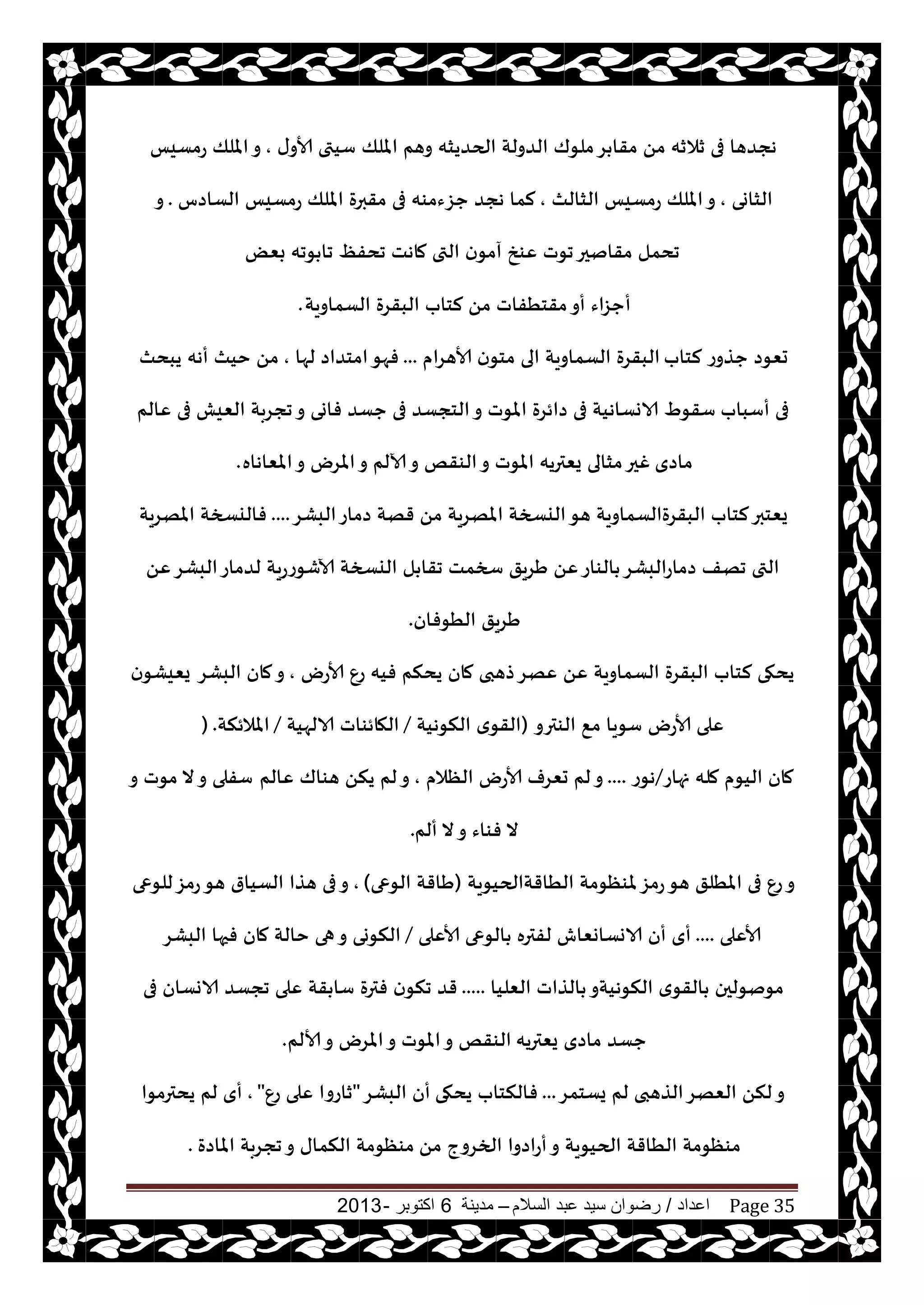 ‫اعداد‬/‫السالم‬ ‫عبد‬ ‫سيد‬ ‫رضوان‬–‫مدينة‬6‫اكتوبر‬-2013 Page 35
‫ى‬‫ألاو‬ ‫ؾيتى‬ ‫امللو‬ ‫وهم‬ ‫الحضيشه‬ ‫الضولت‬ ‫ملىك‬‫غ‬ ‫مقا‬ ً‫م‬ ‫زالزه‬ ‫فى‬ ‫هجضها‬,‫عمؿيـ‬ ‫امللو‬‫و‬
‫الشاوى‬,‫الشالث‬ ‫عمؿيـ‬ ‫امللو‬‫و‬,‫الؿاصؽ‬ ‫عمؿيـ‬ ‫امللو‬ ‫مقبرة‬ ‫فى‬ ‫حؼءمىه‬ ‫هجض‬ ‫لما‬.‫و‬
ٔ‫جدف‬ ‫ماهذ‬ ‫التى‬ ‫ن‬‫آمى‬ ‫ٖىش‬ ‫جىث‬‫مقانحر‬ ‫جدمل‬ٌٗ‫ب‬ ‫ىجه‬ ‫جا‬
‫أ‬‫الؿماويت‬ ‫البقغة‬ ‫لخاب‬ ً‫م‬ ‫مقخُفاث‬‫أو‬ ‫حؼاء‬.
‫لخاب‬ ‫حظوع‬ ‫حٗىص‬‫ألاهغام‬ ‫ن‬‫مخى‬ ‫الى‬ ‫الؿماويت‬ ‫البقغة‬...‫لها‬ ‫امخضاص‬‫فهى‬,‫يبدث‬ ‫أهه‬ ‫خيث‬ ً‫م‬
‫أؾباب‬ ‫فى‬‫ٖالم‬ ‫فى‬ ‫الٗيل‬ ‫ججغبت‬‫و‬ ‫فاوى‬ ‫حؿض‬ ‫فى‬ ‫الخجؿض‬‫و‬ ‫املىث‬ ‫صائغة‬ ‫فى‬ ‫الاوؿاهيت‬ ٍ‫ؾقى‬
‫ماصي‬‫املٗاهاه‬‫و‬ ‫املغى‬‫و‬ ‫آلالم‬‫و‬ ‫الىقو‬‫و‬ ‫املىث‬ ‫يٗتريه‬ ‫مشالى‬‫غحر‬.
‫البكغ‬‫صماع‬ ‫قهت‬ ً‫م‬ ‫املهغيت‬ ‫اليسخت‬‫هى‬ ‫البقغةالؿماويت‬ ‫لخاب‬‫يٗخبر‬....‫املهغيت‬ ‫فاليسخت‬
ًٖ‫البكغ‬‫لضماع‬ ‫آلاقىععيت‬ ‫اليسخت‬ ‫ل‬ ‫جقا‬ ‫سخمذ‬ ‫َغيق‬ ًٖ‫الىاع‬ ‫صماعالبكغ‬ ‫جهف‬ ‫التى‬
‫الُىفان‬ ‫َغيق‬.
‫ألاعى‬ ٕ‫ع‬ ‫فيه‬ ‫يدنم‬ ‫مان‬ ‫طهبى‬‫ٖهغ‬ ًٖ ‫الؿماويت‬ ‫البقغة‬ ‫لخاب‬ ‫يدهى‬,‫البكغ‬ ‫مان‬‫و‬‫ن‬‫يٗيكى‬
‫الىترو‬ ٘‫م‬ ‫ؾىيا‬ ‫ألاعى‬ ‫ٖلى‬(‫النىهيت‬ ‫ي‬‫القى‬/‫الالهيت‬ ‫الهائىاث‬/‫املالئنت‬) .
‫نهاع‬ ‫مله‬ ‫اليىم‬ ‫مان‬/‫هىع‬....‫الٓالم‬ ‫ألاعى‬ ‫حٗغف‬ ‫لم‬‫و‬,‫ٖالم‬ ‫هىاك‬ ً‫ين‬ ‫لم‬‫و‬‫و‬ ‫مىث‬ ‫ال‬‫و‬ ‫ؾفلى‬
‫ألم‬ ‫ال‬‫و‬ ‫فىاء‬ ‫ال‬.
‫الُاقتالحيىيت‬ ‫ملىٓىمت‬‫عمؼ‬‫هى‬ ‫املُلق‬ ‫فى‬ ٕ‫ع‬‫و‬(‫الىعى‬ ‫َاقت‬),‫للىعى‬‫عمؼ‬‫هى‬ ‫الؿيار‬ ‫هظا‬ ‫فى‬‫و‬
‫ألاٖلى‬....‫ألاٖلى‬ ‫الىعى‬ ‫لفتره‬ ‫الاوؿاوٗاف‬ ‫أن‬ ‫أي‬/‫البكغ‬ ‫فحها‬ ‫مان‬ ‫خالت‬ ‫هى‬‫و‬ ‫النىوى‬
‫الٗليا‬ ‫الظاث‬ ‫النىهيتو‬ ‫ي‬‫القى‬ ‫مىنىلحن‬.....‫فى‬ ‫الاوؿان‬ ‫ججؿض‬ ‫ٖلى‬ ‫قت‬ ‫ؾا‬ ‫فترة‬ ‫ن‬‫جنى‬ ‫قض‬
‫يٗتريه‬ ‫ماصي‬ ‫حؿض‬‫ألالم‬‫و‬ ‫املغى‬‫و‬ ‫املىث‬‫و‬ ‫الىقو‬.
‫يؿخمغ‬ ‫لم‬ ‫الظهبى‬‫الٗهغ‬ ً‫لن‬‫و‬...‫يدهى‬ ‫فالنخاب‬‫البكغ‬ ‫أن‬"ٕ‫ع‬ ‫ٖلى‬ ‫زاعوا‬",‫يدترمىا‬ ‫لم‬ ‫أي‬
ً‫م‬ ‫الخغوج‬ ‫أعاصوا‬‫و‬ ‫الحيىيت‬ ‫الُاقت‬ ‫مىٓىمت‬‫املاصة‬ ‫ججغبت‬‫و‬ ‫النماى‬ ‫مىٓىمت‬.
 