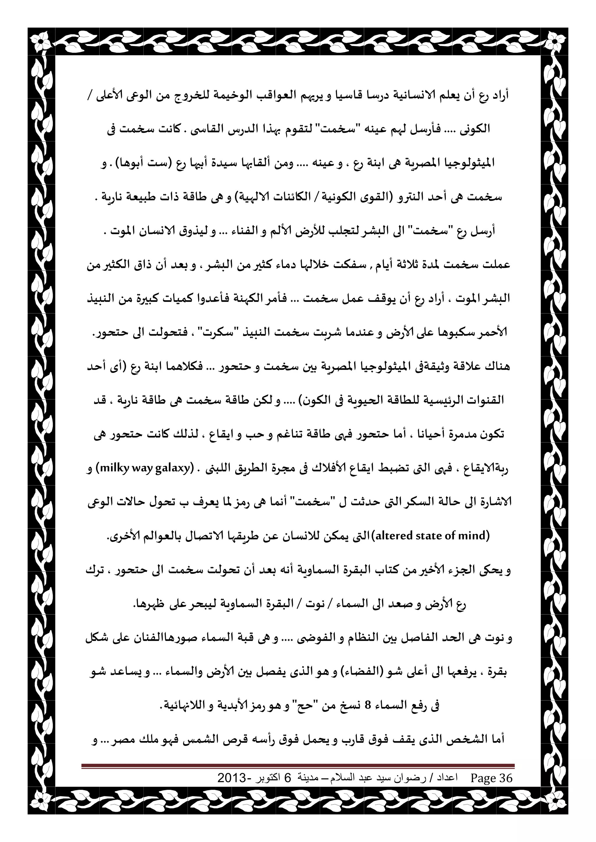 ‫اعداد‬/‫السالم‬ ‫عبد‬ ‫سيد‬ ‫رضوان‬–‫مدينة‬6‫اكتوبر‬-2013 Page 36
‫يغيهم‬‫و‬ ‫قاؾيا‬ ‫صعؾا‬ ‫الاوؿاهيت‬ ‫يٗلم‬ ‫أن‬ ٕ‫ع‬ ‫أعاص‬‫ألاٖلى‬ ‫الىعى‬ ً‫م‬ ‫للخغوج‬ ‫الىزيمت‬ ‫الٗىاقب‬/
‫النىوى‬....‫ٖيىه‬ ‫لهم‬ ‫فأعؾل‬"‫سخمذ‬"‫لخقىم‬‫القاسخى‬ ‫الضعؽ‬ ‫بهظا‬.‫فى‬ ‫سخمذ‬ ‫ماهذ‬
ٕ‫ع‬ ‫ىت‬ ‫ا‬ ‫هى‬ ‫املهغيت‬ ‫امليشىلىحيا‬,‫ٖيىه‬‫و‬....ٕ‫ع‬ ‫حها‬ ‫أ‬ ‫ؾيضة‬ ‫ألقابها‬ ً‫وم‬(‫ىها‬ ‫أ‬ ‫ؾذ‬).‫و‬
‫الىترو‬ ‫أخض‬ ‫هى‬ ‫سخمذ‬(‫النىهيت‬ ‫ي‬‫القى‬/‫الالهيت‬ ‫الهائىاث‬)‫هاعيت‬ ‫َبيٗت‬ ‫طاث‬ ‫َاقت‬ ‫هى‬‫و‬.
ٕ‫ع‬ ‫أعؾل‬"‫سخمذ‬"‫لخجلب‬‫البكغ‬ ‫الى‬‫الفىاء‬‫و‬ ‫ألالم‬ ‫لؤلعى‬...‫املىث‬ ‫الاوؿان‬ ‫ر‬‫ليظو‬‫و‬.
‫أيام‬ ‫زالزت‬ ‫ملضة‬ ‫سخمذ‬ ‫ٖملذ‬,‫البكغ‬ ً‫م‬‫لشحر‬ ‫صماء‬ ‫زاللها‬ ‫ؾفنذ‬,ً‫م‬‫النشحر‬ ‫طار‬ ‫أن‬ ‫بٗض‬‫و‬
‫املىث‬‫البكغ‬,‫أن‬ ٕ‫ع‬ ‫أعاص‬‫سخمذ‬ ‫ٖمل‬ ‫يىقف‬...‫الىبيظ‬ ً‫م‬ ‫لبحرة‬ ‫لمياث‬ ‫فأٖضوا‬ ‫النهىت‬‫فأمغ‬
‫ٖلى‬ ‫ؾنبىها‬‫ألاخمغ‬‫الىبيظ‬ ‫سخمذ‬ ‫قغبذ‬ ‫ٖىضما‬‫و‬ ‫ألاعى‬"‫ؾنغث‬",‫خخدىع‬ ‫الى‬ ‫فخدىلذ‬.
‫خخدىع‬‫و‬ ‫سخمذ‬ ‫حن‬ ‫املهغيت‬ ‫امليشىلىحيا‬ ‫وزيقتفى‬ ‫ٖالقت‬ ‫هىاك‬...ٕ‫ع‬ ‫ىت‬ ‫ا‬ ‫فنالهما‬(‫أخض‬ ‫أي‬
‫القىىاث‬‫ن‬‫النى‬ ‫فى‬ ‫الحيىيت‬ ‫للُاقت‬ ‫الغئيؿيت‬)....‫هاعيت‬ ‫َاقت‬ ‫هى‬ ‫سخمذ‬ ‫َاقت‬ ً‫لن‬‫و‬,‫قض‬
‫ن‬‫جنى‬‫أخياها‬ ‫مضمغة‬,ٕ‫ايقا‬‫و‬ ‫خب‬‫و‬ ‫جىاغم‬ ‫َاقت‬ ‫فهى‬ ‫خخدىع‬ ‫أما‬,‫هى‬ ‫خخدىع‬ ‫ماهذ‬ ‫لظلو‬
ٕ‫عبتالايقا‬,‫اللبجى‬ ‫الُغيق‬ ‫مجغة‬ ‫فى‬ ‫ألافالك‬ ٕ‫ايقا‬ ِ‫جًب‬ ‫التى‬ ‫فهى‬(milkywaygalaxy) .‫و‬
‫ى‬ ‫خضزذ‬ ‫التى‬‫الؿنغ‬ ‫خالت‬ ‫الى‬ ‫الاقاعة‬"‫سخمذ‬"‫خاالث‬ ‫ى‬‫جدى‬ ‫ب‬ ‫يٗغف‬ ‫ملا‬‫عمؼ‬ ‫هى‬ ‫أهما‬‫الىعى‬
(altered stateof mind)‫الٗىالم‬ ‫الاجهاى‬ ‫َغيقها‬ ًٖ ‫لالوؿان‬ ً‫يمن‬ ‫التى‬‫ألازغي‬.
‫سخمذ‬ ‫جدىلذ‬ ‫أن‬ ‫بٗض‬ ‫أهه‬ ‫الؿماويت‬ ‫البقغة‬ ‫لخاب‬ ً‫م‬‫ألازحر‬ ‫الجؼء‬ ‫يدهى‬‫و‬‫خخدىع‬ ‫الى‬,‫جغك‬
‫الؿماء‬ ‫الى‬ ‫نٗض‬‫و‬ ‫ألاعى‬ ٕ‫ع‬/‫هىث‬/‫ٖلى‬‫ليبدغ‬ ‫الؿماويت‬ ‫البقغة‬‫ْهغها‬.
‫الفىضخى‬‫و‬ ‫الىٓام‬ ‫حن‬ ‫الفانل‬ ‫الحض‬ ‫هى‬ ‫هىث‬‫و‬....‫قهل‬ ‫ٖلى‬ ‫نىعهاالفىان‬ ‫الؿماء‬ ‫قبت‬ ‫هى‬‫و‬
‫قغة‬,‫قى‬ ‫أٖلى‬ ‫الى‬ ‫يغفٗها‬(‫الفًاء‬)‫والؿماء‬ ‫ألاعى‬ ‫حن‬ ‫يفهل‬ ‫الظي‬‫هى‬‫و‬...‫قى‬ ‫يؿاٖض‬‫و‬
‫الؿماء‬ ٘‫عف‬ ‫فى‬8ً‫م‬ ‫وسخ‬"‫حح‬"‫الالنهائيت‬‫و‬ ‫ضيت‬ ‫ألا‬‫عمؼ‬‫هى‬‫و‬.
‫مهغ‬ ‫ملو‬‫فهى‬ ‫الكمـ‬ ‫قغم‬ ‫عأؾه‬ ‫ر‬‫فى‬ ‫يدمل‬‫و‬ ‫قاعب‬ ‫ر‬‫فى‬ ‫يقف‬ ‫الظي‬ ‫الصخو‬ ‫أما‬...‫و‬
 