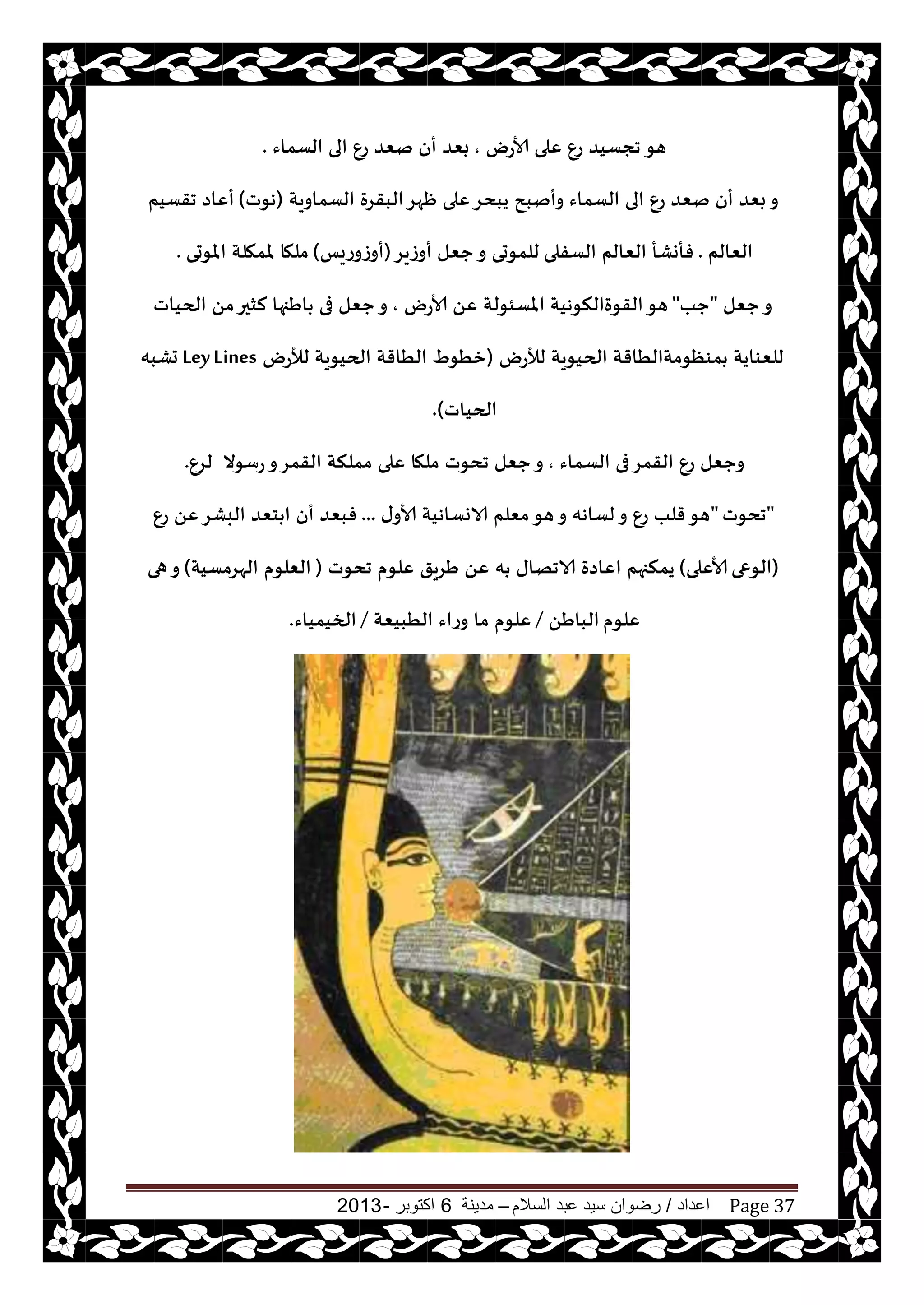 ‫اعداد‬/‫السالم‬ ‫عبد‬ ‫سيد‬ ‫رضوان‬–‫مدينة‬6‫اكتوبر‬-2013 Page 37
‫هى‬‫ألاعى‬ ‫ٖلى‬ ٕ‫ع‬ ‫ججؿيض‬,‫الؿماء‬ ‫الى‬ ٕ‫ع‬ ‫نٗض‬ ‫أن‬ ‫بٗض‬.
‫الؿماويت‬ ‫البقغة‬‫ْهغ‬ ‫ٖلى‬‫يبدغ‬ ‫وأنبذ‬ ‫الؿماء‬ ‫الى‬ ٕ‫ع‬ ‫نٗض‬ ‫أن‬ ‫بٗض‬‫و‬(‫هىث‬)‫جقؿيم‬ ‫أٖاص‬
‫الٗالم‬.‫الؿفلى‬ ‫الٗالم‬ ‫فأوكأ‬‫أوػيغ‬ ‫حٗل‬‫و‬ ‫للمىحى‬(‫أوػوعيـ‬)‫املىحى‬ ‫ملمهلت‬ ‫ملها‬.
‫حٗل‬‫و‬"‫حب‬"‫ألاعى‬ ًٖ ‫املؿئىلت‬ ‫القىةالنىهيت‬‫هى‬,‫الحياث‬ ً‫م‬‫لشحر‬ ‫اَجها‬ ‫فى‬ ‫حٗل‬‫و‬
‫لؤلعى‬ ‫الحيىيت‬ ‫مىٓىمتالُاقت‬ ‫للٗىايت‬(‫لؤلعى‬ ‫الحيىيت‬ ‫الُاقت‬ ٍ‫زُى‬LeyLines‫حكبه‬
‫الحياث‬).
‫الؿماء‬ ‫فى‬‫القمغ‬ ٕ‫ع‬ ‫وحٗل‬,‫عؾىال‬‫و‬‫القمغ‬ ‫مملنت‬ ‫ٖلى‬ ‫ملها‬ ‫جدىث‬ ‫حٗل‬‫و‬ٕ‫لغ‬.
"‫جدىث‬"‫ى‬‫ألاو‬ ‫الاوؿاهيت‬ ‫مٗلم‬‫هى‬‫و‬ ‫لؿاهه‬‫و‬ ٕ‫ع‬ ‫قلب‬‫هى‬...ٕ‫ع‬ ًٖ‫البكغ‬ ‫خٗض‬ ‫ا‬ ‫أن‬ ‫فبٗض‬
(‫الىعى‬‫ألاٖلى‬)‫جدىث‬ ‫ٖلىم‬ ‫َغيق‬ ًٖ ‫ه‬ ‫الاجهاى‬ ‫اٖاصة‬ ‫يمنجهم‬(‫الهغمؿيت‬ ‫الٗلىم‬)‫هى‬‫و‬
‫ٖلىم‬ًَ‫البا‬/‫الُبيٗت‬ ‫وعاء‬ ‫ما‬ ‫ٖلىم‬/‫الخيمياء‬.
 