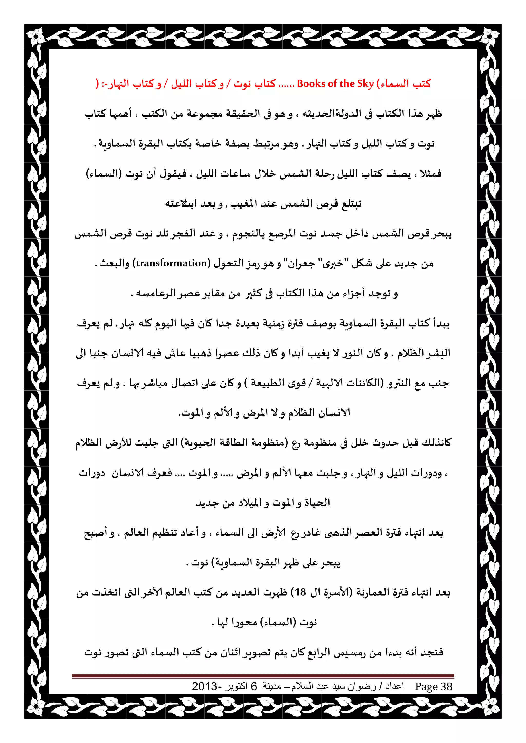 ‫اعداد‬/‫السالم‬ ‫عبد‬ ‫سيد‬ ‫رضوان‬–‫مدينة‬6‫اكتوبر‬-2013 Page 38
‫الؿماء‬ ‫لخب‬......Booksof theSky(‫هىث‬ ‫لخاب‬/‫الليل‬ ‫لخاب‬‫و‬/‫الجهاع‬ ‫لخاب‬‫و‬) :-
‫الضولتالحضيشه‬ ‫فى‬ ‫النخاب‬ ‫هظا‬‫ْهغ‬,‫النخب‬ ً‫م‬ ‫مجمىٖت‬ ‫الحقيقت‬ ‫فى‬‫هى‬‫و‬,‫لخاب‬ ‫أهمها‬
‫لخاب‬‫و‬ ‫الليل‬ ‫لخاب‬‫و‬ ‫هىث‬‫الجهاع‬,‫الؿماويت‬ ‫البقغة‬ ‫نخاب‬ ‫زانت‬ ‫هفت‬ ِ‫مغجب‬‫وهى‬.
‫فمشال‬,‫الليل‬ ‫لخاب‬ ‫يهف‬‫الليل‬ ‫ؾاٖاث‬ ‫زالى‬ ‫الكمـ‬ ‫عخلت‬,‫هىث‬ ‫أن‬ ‫ى‬‫فيقى‬(‫الؿماء‬)
‫املغيب‬ ‫ٖىض‬ ‫الكمـ‬ ‫قغم‬ ٘‫جبخل‬,‫ذ‬ ‫ا‬ ‫بٗض‬‫و‬‫الٖخه‬
‫الىجىم‬ ٘‫املغن‬ ‫هىث‬ ‫حؿض‬ ‫صازل‬ ‫الكمـ‬ ‫قغم‬‫يبدغ‬,‫جلض‬‫الفجغ‬ ‫ٖىض‬‫و‬‫الكمـ‬ ‫قغم‬ ‫هىث‬
‫قهل‬ ‫ٖلى‬ ‫حضيض‬ ً‫م‬"‫ي‬‫زبر‬"‫حٗغان‬"‫ى‬‫الخدى‬‫عمؼ‬‫هى‬‫و‬(transformation)‫والبٗث‬.
‫لشحر‬ ‫فى‬ ‫النخاب‬ ‫هظا‬ ً‫م‬ ‫أحؼاء‬ ‫جىحض‬‫و‬‫الغٖامؿه‬‫ٖهغ‬‫غ‬ ‫مقا‬ ً‫م‬.
‫مله‬ ‫اليىم‬ ‫فحها‬ ‫مان‬ ‫حضا‬ ‫بٗيضة‬ ‫ػمىيت‬ ‫فترة‬ ‫ىنف‬ ‫الؿماويت‬ ‫البقغة‬ ‫لخاب‬ ‫يبضأ‬‫نهاع‬.‫يٗغف‬ ‫لم‬
‫الٓالم‬‫البكغ‬,‫ٖاف‬ ‫طهبيا‬ ‫ٖهغا‬ ‫طلو‬ ‫مان‬‫و‬ ‫ضا‬ ‫أ‬ ‫يغيب‬ ‫ال‬ ‫الىىع‬ ‫مان‬‫و‬‫الى‬ ‫حىبا‬ ‫الاوؿان‬ ‫فيه‬
‫الىترو‬ ٘‫م‬ ‫حىب‬(‫الالهيت‬ ‫الهائىاث‬/‫الُبيٗت‬ ‫ي‬‫قى‬)‫ٖلى‬ ‫مان‬‫و‬‫بها‬‫مباقغ‬ ‫اجهاى‬,‫يٗغف‬ ‫لم‬‫و‬
‫املىث‬‫و‬ ‫ألالم‬‫و‬ ‫املغى‬ ‫ال‬‫و‬ ‫الٓالم‬ ‫الاوؿان‬.
ٕ‫ع‬ ‫مىٓىمت‬ ‫فى‬ ‫زلل‬ ‫خضور‬ ‫قبل‬ ‫ماهظلو‬(‫الحيىيت‬ ‫الُاقت‬ ‫مىٓىمت‬)‫الٓالم‬ ‫لؤلعى‬ ‫حلبذ‬ ‫التى‬
,‫الجهاع‬‫و‬ ‫الليل‬ ‫وصوعاث‬,‫املغى‬‫و‬ ‫ألالم‬ ‫مٗها‬ ‫حلبذ‬‫و‬.....‫املىث‬‫و‬....‫الاوؿان‬ ‫فٗغف‬‫صوعاث‬
‫حضيض‬ ً‫م‬ ‫امليالص‬‫و‬ ‫املىث‬‫و‬ ‫الحياة‬
ٕ‫ع‬‫غاصع‬ ‫الظهبى‬‫الٗهغ‬ ‫فترة‬ ‫اهتهاء‬ ‫بٗض‬‫الؿماء‬ ‫الى‬ ‫ألاعى‬,‫الٗالم‬ ‫جىٓيم‬ ‫أٖاص‬‫و‬,‫أنبذ‬‫و‬
‫الؿماويت‬ ‫البقغة‬‫ْهغ‬ ‫ٖلى‬‫يبدغ‬(‫هىث‬.
‫الٗماعهت‬ ‫فترة‬ ‫اهتهاء‬ ‫بٗض‬(‫اى‬ ‫ألاؾغة‬18)‫الٗالم‬ ‫لخب‬ ً‫م‬ ‫الٗضيض‬ ‫ْهغث‬ً‫م‬ ‫اجسظث‬ ‫التى‬‫آلازغ‬
‫هىث‬(‫الؿماء‬)‫لها‬ ‫مدىعا‬.
٘‫الغاب‬ ‫عمؿيـ‬ ً‫م‬ ‫ضءا‬ ‫أهه‬ ‫فىجض‬‫هىث‬ ‫جهىع‬ ‫التى‬ ‫الؿماء‬ ‫لخب‬ ً‫م‬ ‫ازىان‬‫جهىيغ‬ ‫يخم‬ ‫مان‬
 