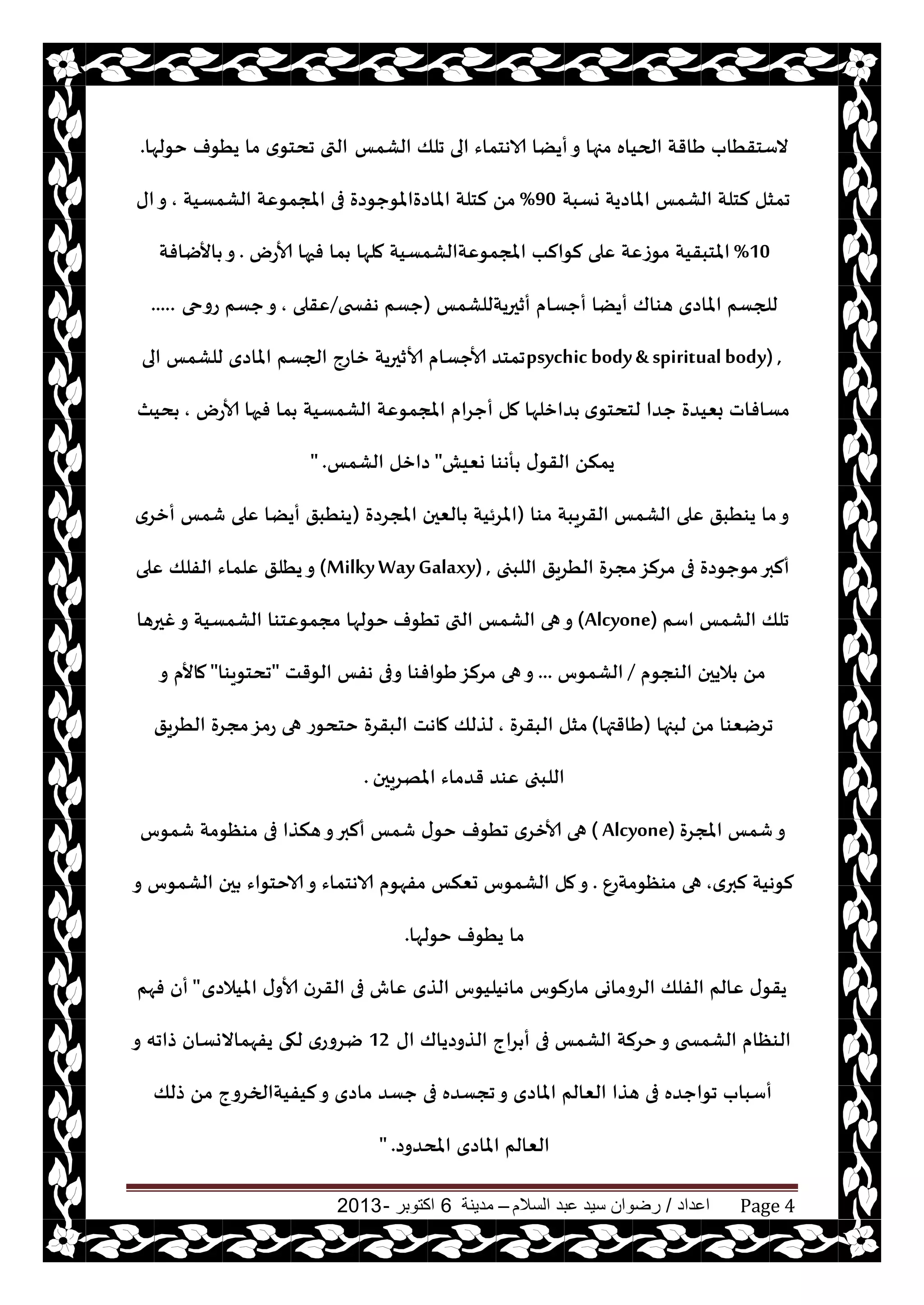 ‫اعداد‬/‫السالم‬ ‫عبد‬ ‫سيد‬ ‫رضوان‬–‫مدينة‬6‫اكتوبر‬-2013 Page 4
‫الكمـ‬ ‫جلو‬ ‫الى‬ ‫الاهخماء‬ ‫أيًا‬‫و‬ ‫مجها‬ ‫الحياه‬ ‫َاقت‬ ‫الؾخقُاب‬‫خىلها‬ ‫يُىف‬ ‫ما‬ ‫ي‬‫جدخى‬ ‫التى‬.
‫وؿبت‬ ‫املاصيت‬ ‫الكمـ‬ ‫لخلت‬ ‫جمشل‬90%‫الكمؿيت‬ ‫املجمىٖت‬ ‫فى‬ ‫املاصةاملىحىصة‬ ‫لخلت‬ ً‫م‬,‫اى‬‫و‬
10%‫ألاعى‬ ‫فحها‬ ‫ما‬ ‫ملها‬ ‫املجمىٖتالكمؿيت‬ ‫لىالب‬ ‫ٖلى‬ ‫مىػٖت‬ ‫املخبقيت‬.‫األيافت‬ ‫و‬
‫أزحريتللكمـ‬ ‫أحؿام‬ ‫أيًا‬ ‫هىاك‬ ‫املاصي‬ ‫للجؿم‬(‫هفسخى‬ ‫حؿم‬/‫ٖقلى‬,‫عوحى‬ ‫حؿم‬‫و‬.....
psychic body& spiritualbody) ,‫الى‬ ‫للكمـ‬ ‫املاصي‬ ‫الجؿم‬ ‫زاعج‬ ‫ألازحريت‬ ‫ألاحؿام‬ ‫جمخض‬
‫ي‬‫لخدخى‬ ‫حضا‬ ‫بٗيضة‬ ‫مؿافاث‬‫ألاعى‬ ‫فحها‬ ‫ما‬ ‫الكمؿيت‬ ‫املجمىٖت‬ ‫أحغام‬ ‫مل‬ ‫ضازلها‬,‫ديث‬
‫وٗيل‬ ‫أهىا‬ ‫ى‬‫القى‬ ً‫يمن‬"‫الكمـ‬ ‫صازل‬" .
‫مىا‬ ‫القغيبت‬ ‫الكمـ‬ ‫ٖلى‬ ‫يىُبق‬ ‫ما‬‫و‬(‫املجغصة‬ ‫الٗحن‬ ‫املغئيت‬)‫أزغي‬ ‫قمـ‬ ‫ٖلى‬ ‫أيًا‬ ‫يىُبق‬
‫اللبجى‬ ‫الُغيق‬ ‫مجغة‬‫مغلؼ‬ ‫فى‬ ‫مىحىصة‬‫ألبر‬(MilkyWayGalaxy) ,‫ٖلى‬ ‫الفلو‬ ‫ٖلماء‬ ‫يُلق‬‫و‬
‫اؾم‬ ‫الكمـ‬ ‫جلو‬(Alcyone)‫جُىف‬ ‫التى‬ ‫الكمـ‬ ‫هى‬‫و‬‫غحرها‬‫و‬ ‫الكمؿيت‬ ‫مجمىٖخىا‬ ‫خىلها‬
‫الىجىم‬ ‫اليحن‬ ً‫م‬/‫الكمىؽ‬...‫الىقذ‬ ‫هفـ‬ ‫وفى‬ ‫َىافىا‬‫مغلؼ‬ ‫هى‬‫و‬"‫جدخىيىا‬"‫و‬ ‫ماألم‬
‫لبجها‬ ً‫م‬ ‫جغيٗىا‬(‫َاقتها‬)‫البقغة‬ ‫مشل‬,‫ماهذ‬ ‫لظلو‬‫الُغيق‬ ‫مجغة‬‫عمؼ‬ ‫هى‬ ‫خخدىع‬ ‫البقغة‬
‫املهغيحن‬ ‫قضماء‬ ‫ٖىض‬ ‫اللبجى‬.
‫املجغة‬ ‫قمـ‬‫و‬( Alcyone)‫قمىؽ‬ ‫مىٓىمت‬ ‫فى‬ ‫هنظا‬‫و‬‫ألبر‬ ‫قمـ‬ ‫ى‬‫خى‬ ‫جُىف‬ ‫ألازغي‬ ‫هى‬
‫ي‬‫لبر‬ ‫لىهيت‬,ٕ‫مىٓىمتع‬ ‫هى‬.‫و‬ ‫الكمىؽ‬ ‫حن‬ ‫الاخخىاء‬‫و‬ ‫الاهخماء‬ ‫مفهىم‬ ‫حٗنـ‬ ‫الكمىؽ‬ ‫مل‬‫و‬
‫خىلها‬ ‫يُىف‬ ‫ما‬.
‫امليالصي‬ ‫ى‬‫ألاو‬ ‫القغن‬ ‫فى‬ ‫ٖاف‬ ‫الظي‬ ‫ماهيليىؽ‬ ‫ماعلىؽ‬ ‫الغوماوى‬ ‫الفلو‬ ‫ٖالم‬ ‫ى‬‫يقى‬"‫فهم‬ ‫أن‬
‫اى‬ ‫الظوصياك‬ ‫غاج‬ ‫أ‬ ‫فى‬ ‫الكمـ‬ ‫خغلت‬‫و‬ ‫الكمسخى‬ ‫الىٓام‬12‫و‬ ‫طاجه‬ ‫يفهماالوؿان‬ ‫لهى‬ ‫يغوعي‬
‫طلو‬ ً‫م‬ ‫ليفيتالخغوج‬‫و‬ ‫ماصي‬ ‫حؿض‬ ‫فى‬ ‫ججؿضه‬‫و‬ ‫املاصي‬ ‫الٗالم‬ ‫هظا‬ ‫فى‬ ‫جىاحضه‬ ‫أؾباب‬
‫املدضوص‬ ‫املاصي‬ ‫الٗالم‬" .
 