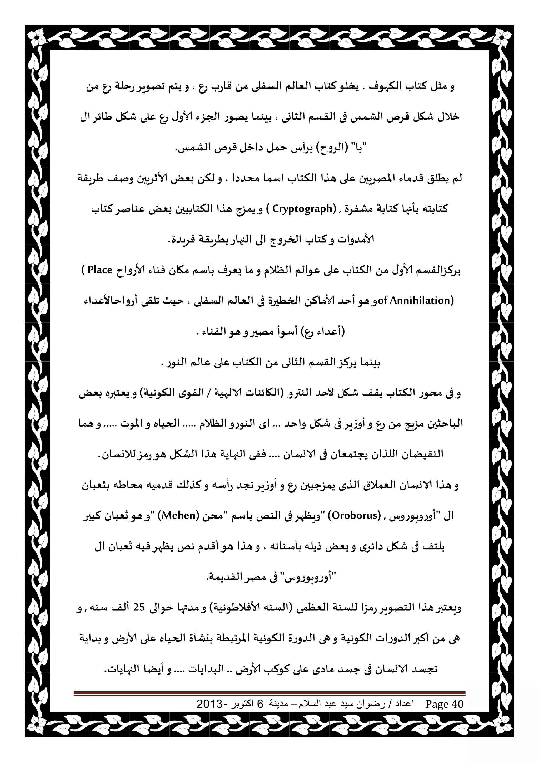 ‫اعداد‬/‫السالم‬ ‫عبد‬ ‫سيد‬ ‫رضوان‬–‫مدينة‬6‫اكتوبر‬-2013 Page 40
‫النهىف‬ ‫لخاب‬ ‫مشل‬‫و‬,‫لخاب‬‫يسلى‬ٕ‫ع‬ ‫قاعب‬ ً‫م‬ ‫الؿفلى‬ ‫الٗالم‬,ً‫م‬ ٕ‫ع‬ ‫عخلت‬‫جهىيغ‬ ‫يخم‬‫و‬
‫القؿم‬ ‫فى‬ ‫الكمـ‬ ‫قغم‬ ‫قهل‬ ‫زالى‬‫الشاوى‬,‫اى‬‫َائغ‬ ‫قهل‬ ‫ٖلى‬ ٕ‫ع‬ ‫ى‬‫ألاو‬ ‫الجؼء‬ ‫يهىع‬ ‫يىما‬
"‫ا‬"(‫الغوح‬)‫صازل‬ ‫خمل‬ ‫غأؽ‬‫الكمـ‬ ‫قغم‬.
‫مدضصا‬ ‫اؾما‬ ‫النخاب‬ ‫هظا‬ ‫ٖلى‬ ‫املهغيحن‬ ‫قضماء‬ ‫يُلق‬ ‫لم‬,ٌٗ‫ب‬ ً‫لن‬‫و‬‫َغيقت‬ ‫ونف‬ ‫ألازغيحن‬
‫مكفغة‬ ‫ت‬ ‫لخا‬ ‫أنها‬ ‫خه‬ ‫لخا‬( Cryptograph) ,‫لخاب‬‫ٖىانغ‬ ٌٗ‫ب‬ ‫بحن‬ ‫النخا‬ ‫هظا‬ ‫يمؼج‬‫و‬
‫فغيضة‬ ‫ُغيقت‬ ‫الجهاع‬ ‫الى‬ ‫الخغوج‬ ‫لخاب‬‫و‬ ‫ألامضواث‬.
‫ألاعواح‬ ‫فىاء‬ ‫مهان‬ ‫اؾم‬ ‫يٗغف‬ ‫ما‬‫و‬ ‫الٓالم‬ ‫ٖىالم‬ ‫ٖلى‬ ‫النخاب‬ ً‫م‬ ‫ى‬‫ألاو‬ ‫يغلؼالقؿم‬( Place
of Annihilation)‫الؿفلى‬ ‫الٗالم‬ ‫فى‬ ‫الخُحرة‬ ً‫ألامال‬ ‫أخض‬‫هى‬‫و‬,‫أعواخاألٖضاء‬ ‫جلقى‬ ‫خيث‬
(ٕ‫ع‬ ‫أٖضاء‬)‫الفىاء‬‫هى‬‫و‬‫مهحر‬ ‫أؾىأ‬.
‫النخاب‬ ً‫م‬ ‫الشاوى‬ ‫القؿم‬‫يغلؼ‬ ‫يىما‬‫الىىع‬ ‫ٖالم‬ ‫ٖلى‬.
‫الىترو‬ ‫ألخض‬ ‫قهل‬ ‫يقف‬ ‫النخاب‬ ‫مدىع‬ ‫فى‬‫و‬(‫الالهيت‬ ‫الهائىاث‬/‫النىهيت‬ ‫ي‬‫القى‬)ٌٗ‫ب‬ ‫يٗخبره‬‫و‬
‫واخض‬ ‫قهل‬ ‫فى‬‫أوػيغ‬‫و‬ ٕ‫ع‬ ً‫م‬ ‫مؼيج‬ ‫الباخشحن‬...‫الٓالم‬‫الىىعو‬ ‫اي‬.....‫املىث‬‫و‬ ‫الحياه‬.....‫هما‬‫و‬
‫الاوؿان‬ ‫فى‬ ‫يجخمٗان‬ ‫اللظان‬ ‫الىقيًان‬....‫لالوؿان‬‫عمؼ‬‫هى‬ ‫الكهل‬ ‫هظا‬ ‫الجهايت‬ ‫ففى‬.
‫شٗبان‬ ‫مداَه‬ ‫قضميه‬ ‫لظلو‬‫و‬ ‫عأؾه‬ ‫هجض‬‫أوػيغ‬‫و‬ ٕ‫ع‬ ‫يمؼحبحن‬ ‫الظي‬ ‫الٗمالر‬ ‫الاوؿان‬ ‫هظا‬‫و‬
‫اى‬"‫أوعوبىعوؽ‬" (Oroborus) ,‫اؾم‬ ‫الىو‬ ‫فى‬‫ويٓهغ‬"ً‫مد‬" (Mehen)‫لبحر‬ ‫سٗبان‬‫هى‬‫و‬
‫طيله‬ ٌٗ‫ي‬‫و‬ ‫صائغي‬ ‫قهل‬ ‫فى‬ ‫يلخف‬‫أؾىاهه‬,‫اى‬ ‫سٗبان‬ ‫فيه‬‫يٓهغ‬ ‫هو‬ ‫أقضم‬‫هى‬ ‫هظا‬‫و‬
"‫أوعوبىعوؽ‬"‫القضيمت‬‫مهغ‬ ‫فى‬.
‫الٗٓمى‬ ‫للؿىت‬ ‫عمؼا‬‫الخهىيغ‬ ‫هظا‬‫ويٗخبر‬(‫ألافالَىهيت‬ ‫الؿىه‬)‫خىالى‬ ‫مضتها‬‫و‬25‫ؾىه‬ ‫ألف‬,‫و‬
‫ٖلى‬ ‫الحياه‬ ‫يكأة‬ ‫املغجبُت‬ ‫النىهيت‬ ‫الضوعة‬ ‫هى‬‫و‬ ‫النىهيت‬ ‫الضوعاث‬‫ألبر‬ ً‫م‬ ‫هى‬‫ضايت‬ ‫و‬ ‫ألاعى‬
‫ألاعى‬ ‫لىلب‬ ‫ٖلى‬ ‫ماصي‬ ‫حؿض‬ ‫فى‬ ‫الاوؿان‬ ‫ججؿض‬..‫البضاياث‬....‫أيًا‬‫و‬‫الجهاياث‬.
 