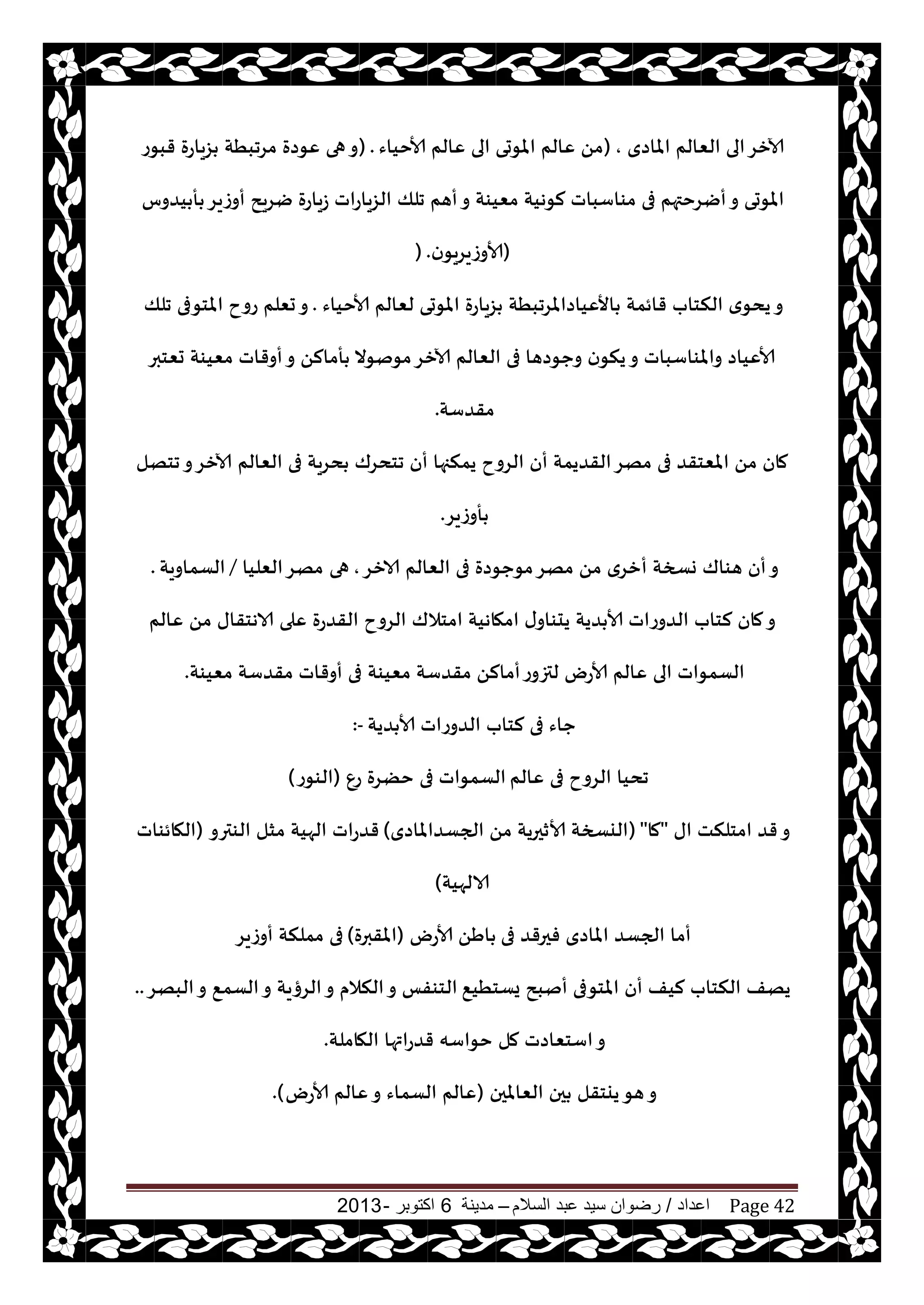 ‫اعداد‬/‫السالم‬ ‫عبد‬ ‫سيد‬ ‫رضوان‬–‫مدينة‬6‫اكتوبر‬-2013 Page 42
‫املاصي‬ ‫الٗالم‬ ‫الى‬‫آلازغ‬,(‫ألاخياء‬ ‫ٖالم‬ ‫الى‬ ‫املىحى‬ ‫ٖالم‬ ً‫م‬) .‫قبىع‬ ‫ؼياعة‬ ‫مغجبُت‬ ‫ٖىصة‬ ‫هى‬‫و‬
‫جلو‬ ‫أهم‬‫و‬ ‫مٗيىت‬ ‫لىهيت‬ ‫مىاؾباث‬ ‫فى‬ ‫أيغختهم‬‫و‬ ‫املىحى‬‫يضوؽ‬ ‫أ‬ ‫أوػيغ‬ ‫يغيذ‬ ‫ػياعة‬ ‫الؼياعاث‬
(‫ن‬‫ألاوػيغيى‬) .
‫ألاخياء‬ ‫لٗالم‬ ‫املىحى‬ ‫ؼياعة‬ ‫األٖياصاملغجبُت‬ ‫قائمت‬ ‫النخاب‬ ‫ي‬‫يدى‬‫و‬.‫جلو‬ ‫املخىفى‬ ‫عوح‬ ‫حٗلم‬‫و‬
‫حٗخبر‬ ‫مٗيىت‬ ‫أوقاث‬‫و‬ ً‫أمال‬ ‫مىنىال‬‫آلازغ‬ ‫الٗالم‬ ‫فى‬ ‫وحىصها‬ ‫ن‬‫ينى‬‫و‬ ‫واملىاؾباث‬ ‫ألاٖياص‬
‫مقضؾت‬.
‫الٗالم‬ ‫فى‬ ‫دغيت‬ ‫جخدغك‬ ‫أن‬ ‫يمنجها‬ ‫الغوح‬ ‫أن‬ ‫القضيمت‬‫مهغ‬ ‫فى‬ ‫املٗخقض‬ ً‫م‬ ‫مان‬‫جخهل‬‫و‬‫آلازغ‬
‫أوػيغ‬.
‫الازغ‬ ‫الٗالم‬ ‫فى‬ ‫مىحىصة‬‫مهغ‬ ً‫م‬ ‫أزغي‬ ‫وسخت‬ ‫هىاك‬ ‫أن‬‫و‬,‫هى‬‫الٗليا‬‫مهغ‬/‫الؿماويت‬.
‫امخالك‬ ‫امهاهيت‬ ‫ى‬‫يدىاو‬ ‫ضيت‬ ‫ألا‬ ‫الضوعاث‬ ‫لخاب‬ ‫مان‬‫و‬‫ٖالم‬ ً‫م‬ ‫الاهخقاى‬ ‫ٖلى‬ ‫القضعة‬ ‫الغوح‬
‫مٗيىت‬ ‫مقضؾت‬ ً‫أمال‬‫لتزوع‬ ‫ألاعى‬ ‫ٖالم‬ ‫الى‬ ‫الؿمىاث‬‫مٗيىت‬ ‫مقضؾت‬ ‫أوقاث‬ ‫فى‬.
‫ضيت‬ ‫ألا‬ ‫الضوعاث‬ ‫لخاب‬ ‫فى‬ ‫حاء‬:-
‫ٖالم‬ ‫فى‬ ‫الغوح‬ ‫جديا‬ٕ‫ع‬ ‫خًغة‬ ‫فى‬ ‫الؿمىاث‬(‫الىىع‬)
‫اى‬ ‫امخلنذ‬ ‫قض‬‫و‬"‫ما‬"(‫الجؿضاملاصي‬ ً‫م‬ ‫ألازحريت‬ ‫اليسخت‬)‫الىترو‬ ‫مشل‬ ‫الهيت‬ ‫قضعاث‬(‫الهائىاث‬
‫الالهيت‬)
‫فى‬ ‫فحرقض‬ ‫املاصي‬ ‫الجؿض‬ ‫أما‬‫ألاعى‬ ًَ‫ا‬(‫املقبرة‬)‫أوػيغ‬ ‫مملنت‬ ‫فى‬
٘‫يؿخُي‬ ‫أنبذ‬ ‫املخىفى‬ ‫أن‬ ‫ليف‬ ‫النخاب‬ ‫يهف‬‫البهغ‬‫و‬ ٘‫الؿم‬‫و‬ ‫الغؤيت‬‫و‬ ‫النالم‬‫و‬ ‫الخىفـ‬..
‫الهاملت‬ ‫قضعاتها‬ ‫خىاؾه‬ ‫مل‬ ‫اؾخٗاصث‬‫و‬.
‫الٗاملحن‬ ‫حن‬ ‫ييخقل‬‫هى‬‫و‬(‫ألاعى‬ ‫ٖالم‬‫و‬ ‫الؿماء‬ ‫ٖالم‬).
 