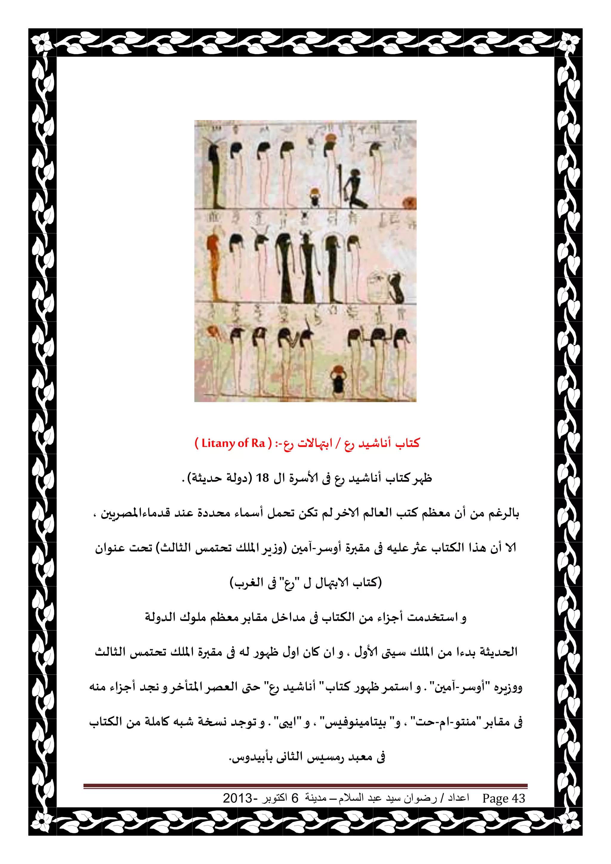 ‫اعداد‬/‫السالم‬ ‫عبد‬ ‫سيد‬ ‫رضوان‬–‫مدينة‬6‫اكتوبر‬-2013 Page 43
ٕ‫ع‬ ‫أهاقيض‬ ‫لخاب‬/ٕ‫ع‬ ‫تهاالث‬ ‫ا‬( Litanyof Ra ) :-
‫اى‬ ‫ألاؾغة‬ ‫فى‬ ٕ‫ع‬ ‫أهاقيض‬ ‫لخاب‬‫ْهغ‬18(‫خضيشت‬ ‫صولت‬).
‫قضماءاملهغيحن‬ ‫ٖىض‬ ‫مدضصة‬ ‫أؾماء‬ ‫جدمل‬ ً‫جن‬ ‫لم‬‫الازغ‬ ‫الٗالم‬ ‫لخب‬ ‫مٗٓم‬ ‫أن‬ ً‫م‬ ‫الغغم‬,
‫أوؾغ‬ ‫مقبرة‬ ‫فى‬ ‫ٖليه‬‫ٖثر‬ ‫النخاب‬ ‫هظا‬ ‫أن‬ ‫الا‬-‫آمحن‬(‫جدخمـ‬ ‫امللو‬‫وػيغ‬‫الشالث‬)‫ٖىىان‬ ‫جدذ‬
(‫ى‬ ‫تهاى‬ ‫الا‬ ‫لخاب‬"ٕ‫ع‬"‫الغغب‬ ‫فى‬)
‫النخاب‬ ً‫م‬ ‫أحؼاء‬ ‫اؾخسضمذ‬‫و‬‫الضو‬ ‫ملىك‬ ‫مٗٓم‬‫غ‬ ‫مقا‬ ‫مضازل‬ ‫فى‬‫لت‬
‫ى‬‫ألاو‬ ‫ؾيتى‬ ‫امللو‬ ً‫م‬ ‫ضءا‬ ‫الحضيشت‬,‫مان‬ ‫ان‬‫و‬‫الشالث‬ ‫جدخمـ‬ ‫امللو‬ ‫مقبرة‬ ‫فى‬ ‫له‬ ‫ْهىع‬ ‫ى‬‫او‬
‫ووػيغه‬"‫أوؾغ‬-‫آمحن‬. "‫لخاب‬ ‫ْهىع‬‫اؾخمغ‬‫و‬"ٕ‫ع‬ ‫أهاقيض‬"‫مىه‬ ‫أحؼاء‬ ‫هجض‬‫و‬‫املخأزغ‬‫الٗهغ‬ ‫ختى‬
‫غ‬ ‫مقا‬ ‫فى‬"‫مىخى‬-‫ام‬-‫خذ‬",‫و‬"‫يخاميىىفيـ‬",‫و‬"‫ايبى‬. "‫النخاب‬ ً‫م‬ ‫ماملت‬ ‫قبه‬ ‫وسخت‬ ‫جىحض‬‫و‬
‫الشاوى‬ ‫عمؿيـ‬ ‫مٗبض‬ ‫فى‬‫يضوؽ‬ ‫أ‬.
 