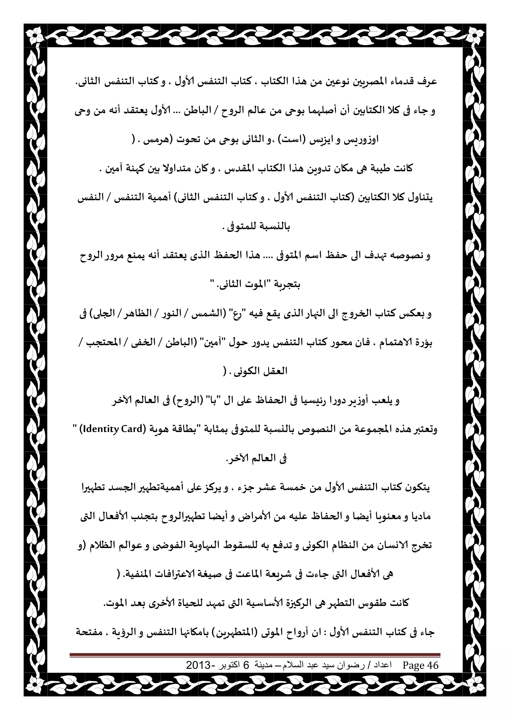 ‫اعداد‬/‫السالم‬ ‫عبد‬ ‫سيد‬ ‫رضوان‬–‫مدينة‬6‫اكتوبر‬-2013 Page 46
‫النخاب‬ ‫هظا‬ ً‫م‬ ‫هىٖحن‬ ‫املهغيحن‬ ‫قضماء‬ ‫ٖغف‬,‫ى‬‫ألاو‬ ‫الخىفـ‬ ‫لخاب‬,‫الخىفـ‬ ‫لخاب‬‫و‬‫الشاوى‬.
‫الغوح‬ ‫ٖالم‬ ً‫م‬ ‫ىحى‬ ‫أنلهما‬ ‫أن‬ ‫حن‬ ‫النخا‬ ‫لال‬ ‫فى‬ ‫حاء‬‫و‬/ًَ‫البا‬...‫وحى‬ ً‫م‬ ‫أهه‬ ‫يٗخقض‬ ‫ى‬‫ألاو‬
‫ايؼيـ‬‫و‬ ‫اوػوعيـ‬(‫اؾذ‬),‫جدىث‬ ً‫م‬ ‫ىحى‬ ‫الشاوى‬‫و‬(‫هغمـ‬) .
‫املقضؽ‬ ‫النخاب‬ ‫هظا‬ ً‫جضوي‬ ‫مهان‬ ‫هى‬ ‫َيبت‬ ‫ماهذ‬,‫آمحن‬ ‫لهىت‬ ‫حن‬ ‫مخضاوال‬ ‫مان‬‫و‬.
‫حن‬ ‫النخا‬ ‫لال‬ ‫ى‬‫يدىاو‬(‫ى‬‫ألاو‬ ‫الخىفـ‬ ‫لخاب‬,‫الشاوى‬ ‫الخىفـ‬ ‫لخاب‬‫و‬)‫الخىفـ‬ ‫أهميت‬/‫الىفـ‬
‫للمخىفى‬ ‫اليؿبت‬.
‫املخىفى‬ ‫اؾم‬ ٔ‫خف‬ ‫الى‬ ‫تهضف‬ ‫ههىنه‬‫و‬....ٔ‫الحف‬ ‫هظا‬‫الغوح‬‫مغوع‬ ٘‫يمى‬ ‫أهه‬ ‫يٗخقض‬ ‫الظي‬
‫خجغبت‬"‫الشاوى‬ ‫املىث‬" .
‫الى‬ ‫الخغوج‬ ‫لخاب‬ ‫بٗنـ‬‫و‬‫فيه‬ ٘‫يق‬ ‫الظي‬‫الجهاع‬"ٕ‫ع‬"(‫الكمـ‬/‫الىىع‬/‫الٓاهغ‬/‫الجلى‬)‫فى‬
‫الاهخمام‬ ‫إعة‬,‫فان‬‫ى‬‫خى‬ ‫يضوع‬ ‫الخىفـ‬ ‫لخاب‬ ‫مدىع‬"‫آمحن‬"(ًَ‫البا‬/‫الخفى‬/‫املدخجب‬/
‫النىوى‬ ‫الٗقل‬) .
‫اى‬ ‫ٖلى‬ ّ‫الحفا‬ ‫فى‬ ‫عئيؿيا‬ ‫صوعا‬‫أوػيغ‬ ‫يلٗب‬‫و‬"‫ا‬"(‫الغوح‬)‫آلازغ‬ ‫الٗالم‬ ‫فى‬
‫ت‬ ‫مشا‬ ‫للمخىفى‬ ‫اليؿبت‬ ‫الىهىم‬ ً‫م‬ ‫املجمىٖت‬ ‫هظه‬‫وحٗخبر‬"‫هىيت‬ ‫ُاقت‬" (IdentityCard)
‫آلازغ‬ ‫الٗالم‬ ‫فى‬.
‫حؼء‬‫ٖكغ‬ ‫زمؿت‬ ً‫م‬ ‫ى‬‫ألاو‬ ‫الخىفـ‬ ‫لخاب‬ ‫ن‬‫يخنى‬,‫جُهحرا‬ ‫الجؿض‬‫أهميتجُهحر‬ ‫ٖلى‬‫يغلؼ‬‫و‬
‫التى‬ ‫ألافٗاى‬ ‫خجىب‬ ‫جُهحرالغوح‬ ‫أيًا‬‫و‬ ‫ألامغاى‬ ً‫م‬ ‫ٖليه‬ ّ‫الحفا‬‫و‬ ‫أيًا‬ ‫مٗىىيا‬‫و‬ ‫ماصيا‬
‫الٓالم‬ ‫ٖىالم‬‫و‬ ‫الفىضخى‬ ‫الىهاويت‬ ٍ‫للؿقى‬ ‫ه‬ ٘‫جضف‬‫و‬ ‫النىوى‬ ‫الىٓام‬ ً‫م‬ ‫الاوؿان‬ ‫جسغج‬(‫و‬
‫نيغت‬ ‫فى‬ ‫املاٖذ‬ ‫قغيٗت‬ ‫فى‬ ‫حاءث‬ ‫التى‬ ‫ألافٗاى‬ ‫هى‬‫املىفيت‬ ‫الاٖترافاث‬) .
‫للحياة‬ ‫جمهض‬ ‫التى‬ ‫ألاؾاؾيت‬ ‫الغلحزة‬ ‫هى‬‫الخُهغ‬ ‫َقىؽ‬ ‫ماهذ‬‫املىث‬ ‫بٗض‬ ‫ألازغي‬.
‫ى‬‫ألاو‬ ‫الخىفـ‬ ‫لخاب‬ ‫فى‬ ‫حاء‬:‫املىحى‬ ‫أعواح‬ ‫ان‬(ً‫املخُهغي‬)‫الغؤيت‬‫و‬ ‫الخىفـ‬ ‫امهانها‬,‫مفخدت‬
 
