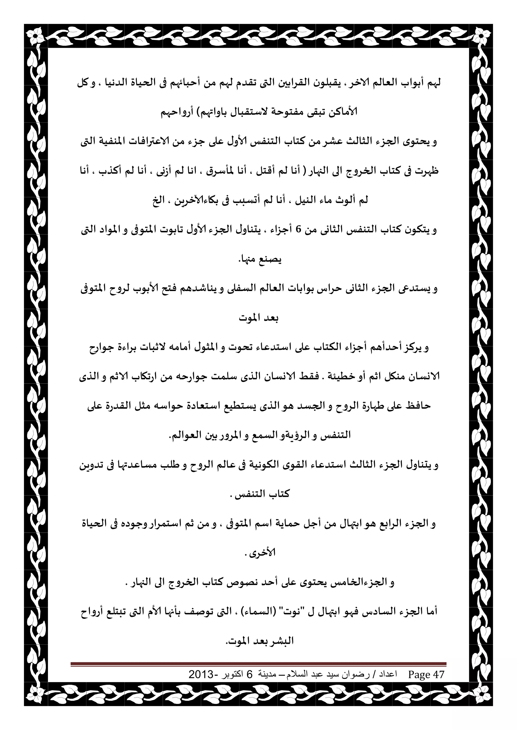 ‫اعداد‬/‫السالم‬ ‫عبد‬ ‫سيد‬ ‫رضوان‬–‫مدينة‬6‫اكتوبر‬-2013 Page 47
‫الازغ‬ ‫الٗالم‬ ‫ىاب‬ ‫أ‬ ‫لهم‬,‫التى‬ ‫حن‬ ‫القغا‬ ‫ن‬‫يقبلى‬‫الضهيا‬ ‫الحياة‬ ‫فى‬ ‫أخبائهم‬ ً‫م‬ ‫لهم‬ ‫جقضم‬,‫مل‬‫و‬
‫اواتهم‬ ‫الؾخقباى‬ ‫مفخىخت‬ ‫جبقى‬ ً‫ألامال‬(‫أعواخهم‬
ً‫م‬ ‫حؼء‬ ‫ٖلى‬ ‫ى‬‫ألاو‬ ‫الخىفـ‬ ‫لخاب‬ ً‫م‬‫ٖكغ‬ ‫الشالث‬ ‫الجؼء‬ ‫ي‬‫يدخى‬‫و‬‫التى‬ ‫املىفيت‬ ‫الاٖترافاث‬
‫الجهاع‬ ‫الى‬ ‫الخغوج‬ ‫لخاب‬ ‫فى‬ ‫ْهغث‬(‫أقخل‬ ‫لم‬ ‫أها‬,‫ملأؾغر‬ ‫أها‬,‫أػوى‬ ‫لم‬ ‫اها‬,‫ألظب‬ ‫لم‬ ‫أها‬,‫أها‬
‫الىيل‬ ‫ماء‬ ‫ألىر‬ ‫لم‬,ً‫هاءآلازغي‬ ‫فى‬ ‫أحؿبب‬ ‫لم‬ ‫أها‬,‫الخ‬
ً‫م‬ ‫الشاوى‬ ‫الخىفـ‬ ‫لخاب‬ ‫ن‬‫يخنى‬‫و‬6‫أحؼاء‬,‫الجؼء‬ ‫ى‬‫يدىاو‬‫التى‬ ‫املىاص‬‫و‬ ‫املخىفى‬ ‫ىث‬ ‫جا‬ ‫ى‬‫ألاو‬
‫مجها‬ ٘‫يهى‬.
‫خغاؽ‬ ‫الشاوى‬ ‫الجؼء‬ ‫يؿخضعى‬‫و‬‫املخىفى‬ ‫لغوح‬ ‫ىب‬ ‫ألا‬ ‫فخذ‬ ‫يىاقضهم‬‫و‬ ‫الؿفلى‬ ‫الٗالم‬ ‫اث‬ ‫ىا‬
‫املىث‬ ‫بٗض‬
‫حىاعح‬ ‫غاءة‬ ‫الزباث‬ ‫أمامه‬ ‫ى‬‫املشى‬‫و‬ ‫جدىث‬ ‫اؾخضٖاء‬ ‫ٖلى‬ ‫النخاب‬ ‫أحؼاء‬ ‫أخضأهم‬‫يغلؼ‬‫و‬
‫زُيئت‬‫أو‬ ‫ازم‬ ‫مىهل‬ ‫الاوؿان‬.‫الظي‬‫و‬ ‫الازم‬ ‫اعجهاب‬ ً‫م‬ ‫حىاعخه‬ ‫ؾلمذ‬ ‫الظي‬ ‫الاوؿان‬ ِ‫فق‬
‫ٖلى‬ ٔ‫خاف‬‫ٖلى‬ ‫القضعة‬ ‫مشل‬ ‫خىاؾه‬ ‫اؾخٗاصة‬ ٘‫يؿخُي‬ ‫الظي‬‫هى‬ ‫الجؿض‬‫و‬ ‫الغوح‬ ‫َهاعة‬
‫الٗىالم‬ ‫حن‬ ‫املغوع‬‫و‬ ٘‫الؿم‬‫الغؤيتو‬‫و‬ ‫الخىفـ‬.
‫فى‬ ‫النىهيت‬ ‫ي‬‫القى‬ ‫اؾخضٖاء‬ ‫الشالث‬ ‫الجؼء‬ ‫ى‬‫يدىاو‬‫و‬ً‫جضوي‬ ‫فى‬ ‫مؿاٖضتها‬ ‫َلب‬‫و‬ ‫الغوح‬ ‫ٖالم‬
‫الخىفـ‬ ‫لخاب‬.
ً‫م‬ ‫تهاى‬ ‫ا‬‫هى‬ ٘‫الغاب‬ ‫الجؼء‬‫و‬‫املخىفى‬ ‫اؾم‬ ‫خمايت‬ ‫أحل‬,‫الحياة‬ ‫فى‬ ‫وحىصه‬‫اؾخمغاع‬ ‫زم‬ ً‫م‬‫و‬
‫ألازغي‬.
‫الجهاع‬ ‫الى‬ ‫الخغوج‬ ‫لخاب‬ ‫ههىم‬ ‫أخض‬ ‫ٖلى‬ ‫ي‬‫يدخى‬ ‫الجؼءالخامـ‬‫و‬.
‫فهى‬ ‫الؿاصؽ‬ ‫الجؼء‬ ‫أما‬‫ى‬ ‫تهاى‬ ‫ا‬"‫هىث‬"(‫الؿماء‬),‫أعواح‬ ٘‫جبخل‬ ‫التى‬ ‫ألام‬ ‫أنها‬ ‫جىنف‬ ‫التى‬
‫املىث‬ ‫بٗض‬‫البكغ‬.
 