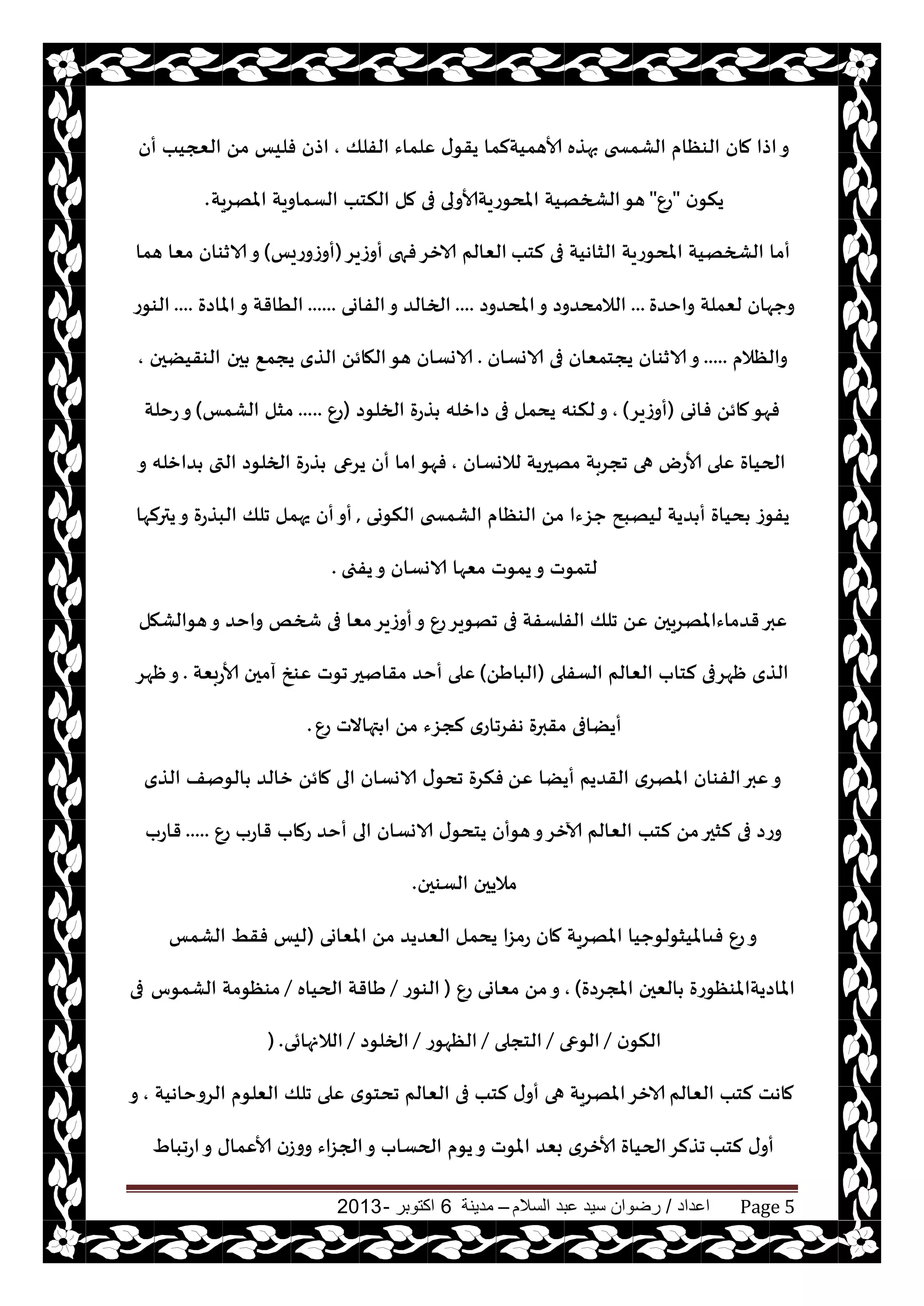 ‫اعداد‬/‫السالم‬ ‫عبد‬ ‫سيد‬ ‫رضوان‬–‫مدينة‬6‫اكتوبر‬-2013 Page 5
‫الفلو‬ ‫ٖلماء‬ ‫ى‬‫يقى‬ ‫ألاهميتلما‬ ‫بهظه‬ ‫الكمسخى‬ ‫الىٓام‬ ‫مان‬ ‫اطا‬‫و‬,‫أن‬ ‫العجيب‬ ً‫م‬ ‫فليـ‬ ‫اطن‬
‫ن‬‫ينى‬"ٕ‫ع‬"‫املهغيت‬ ‫الؿماويت‬ ‫النخب‬ ‫مل‬ ‫فى‬ ‫املدىعيتألاولى‬ ‫الصخهيت‬‫هى‬.
‫لخب‬ ‫فى‬ ‫الشاهيت‬ ‫املدىعيت‬ ‫الصخهيت‬ ‫أما‬‫أوػيغ‬ ‫فهى‬‫الازغ‬ ‫الٗالم‬(‫أوػوعيـ‬)‫هما‬ ‫مٗا‬ ‫الازىان‬‫و‬
‫واخضة‬ ‫لٗملت‬ ‫وحهان‬...‫املدضوص‬‫و‬ ‫الالمدضوص‬....‫الفاوى‬‫و‬ ‫الخالض‬......‫املاصة‬‫و‬ ‫الُاقت‬....‫الىىع‬
‫والٓالم‬.....‫الاوؿان‬ ‫فى‬ ‫يجخمٗان‬ ‫الازىان‬‫و‬.‫حن‬ ٘‫يجم‬ ‫الظي‬ ً‫الهائ‬‫هى‬ ‫الاوؿان‬‫الىقيًحن‬,
‫فاوى‬ ً‫مائ‬‫فهى‬(‫أوػيغ‬),‫الخلىص‬ ‫ظعة‬ ‫صازله‬ ‫فى‬ ‫يدمل‬ ‫لنىه‬‫و‬(ٕ‫ع‬.....‫الكمـ‬ ‫مشل‬)‫عخلت‬‫و‬
‫لالوؿان‬ ‫مهحريت‬ ‫ججغبت‬ ‫هى‬ ‫ألاعى‬ ‫ٖلى‬ ‫الحياة‬,‫يغعى‬ ‫أن‬ ‫اما‬‫فهى‬‫و‬ ‫ضازله‬ ‫التى‬ ‫الخلىص‬ ‫ظعة‬
‫النىوى‬ ‫الكمسخى‬ ‫الىٓام‬ ً‫م‬ ‫حؼءا‬ ‫ليهبذ‬ ‫ضيت‬ ‫أ‬ ‫دياة‬ ‫يفىػ‬,‫يترلها‬‫و‬ ‫البظعة‬ ‫جلو‬ ‫يهمل‬ ‫أن‬‫أو‬
‫يفجى‬‫و‬ ‫الاوؿان‬ ‫مٗها‬ ‫يمىث‬‫و‬ ‫لخمىث‬.
‫هىالكهل‬‫و‬ ‫واخض‬ ‫شخو‬ ‫فى‬ ‫مٗا‬‫أوػيغ‬‫و‬ ٕ‫ع‬‫جهىيغ‬ ‫فى‬ ‫الفلؿفت‬ ‫جلو‬ ًٖ ‫قضماءاملهغيحن‬‫ٖبر‬
‫الؿفلى‬ ‫الٗالم‬ ‫لخاب‬ ‫ْهغفى‬ ‫الظي‬(ًَ‫البا‬)‫ألاعبٗت‬ ‫آمحن‬ ‫ٖىش‬ ‫جىث‬‫مقانحر‬ ‫أخض‬ ‫ٖلى‬.‫ْهغ‬‫و‬
ٕ‫ع‬ ‫تهاالث‬ ‫ا‬ ً‫م‬ ‫لجؼء‬ ‫هفغجاعي‬ ‫مقبرة‬ ‫أيًافى‬.
ًٖ ‫أيًا‬ ‫القضيم‬ ‫املهغي‬ ‫الفىان‬‫ٖبر‬‫و‬‫الظي‬ ‫الىنف‬ ‫زالض‬ ً‫مائ‬ ‫الى‬ ‫الاوؿان‬ ‫ى‬‫جدى‬ ‫فنغة‬
ٕ‫ع‬ ‫قاعب‬ ‫عماب‬ ‫أخض‬ ‫الى‬ ‫الاوؿان‬ ‫ى‬‫يخدى‬ ‫هىأن‬‫و‬‫آلازغ‬ ‫الٗالم‬ ‫لخب‬ ً‫م‬‫لشحر‬ ‫فى‬ ‫وعص‬.....‫قاعب‬
‫الؿىحن‬ ‫ماليحن‬.
‫املٗاوى‬ ً‫م‬ ‫الٗضيض‬ ‫يدمل‬ ‫عمؼا‬ ‫مان‬ ‫املهغيت‬ ‫فىامليشىلىحيا‬ ٕ‫ع‬‫و‬(‫الكمـ‬ ِ‫فق‬ ‫ليـ‬
‫املجغصة‬ ‫الٗحن‬ ‫املاصيتاملىٓىعة‬),ٕ‫ع‬ ‫مٗاوى‬ ً‫م‬‫و‬(‫الىىع‬/‫الحياه‬ ‫َاقت‬/‫الكمىؽ‬ ‫مىٓىمت‬‫فى‬
‫ن‬‫النى‬/‫الىعى‬/‫الخجلى‬/‫الٓهىع‬/‫الخلىص‬/‫الالنهائى‬) .
‫الٗالم‬ ‫لخب‬ ‫ماهذ‬‫الغوخاهيت‬ ‫الٗلىم‬ ‫جلو‬ ‫ٖلى‬ ‫ي‬‫جدخى‬ ‫الٗالم‬ ‫فى‬ ‫لخب‬ ‫ى‬‫أو‬ ‫هى‬ ‫املهغيت‬‫الازغ‬,‫و‬
‫لخب‬ ‫ى‬‫أو‬ٍ‫اعجبا‬‫و‬ ‫ألاٖماى‬ ‫ووػن‬ ‫الجؼاء‬‫و‬ ‫الحؿاب‬ ‫يىم‬‫و‬ ‫املىث‬ ‫بٗض‬ ‫ألازغي‬ ‫الحياة‬‫جظلغ‬
 