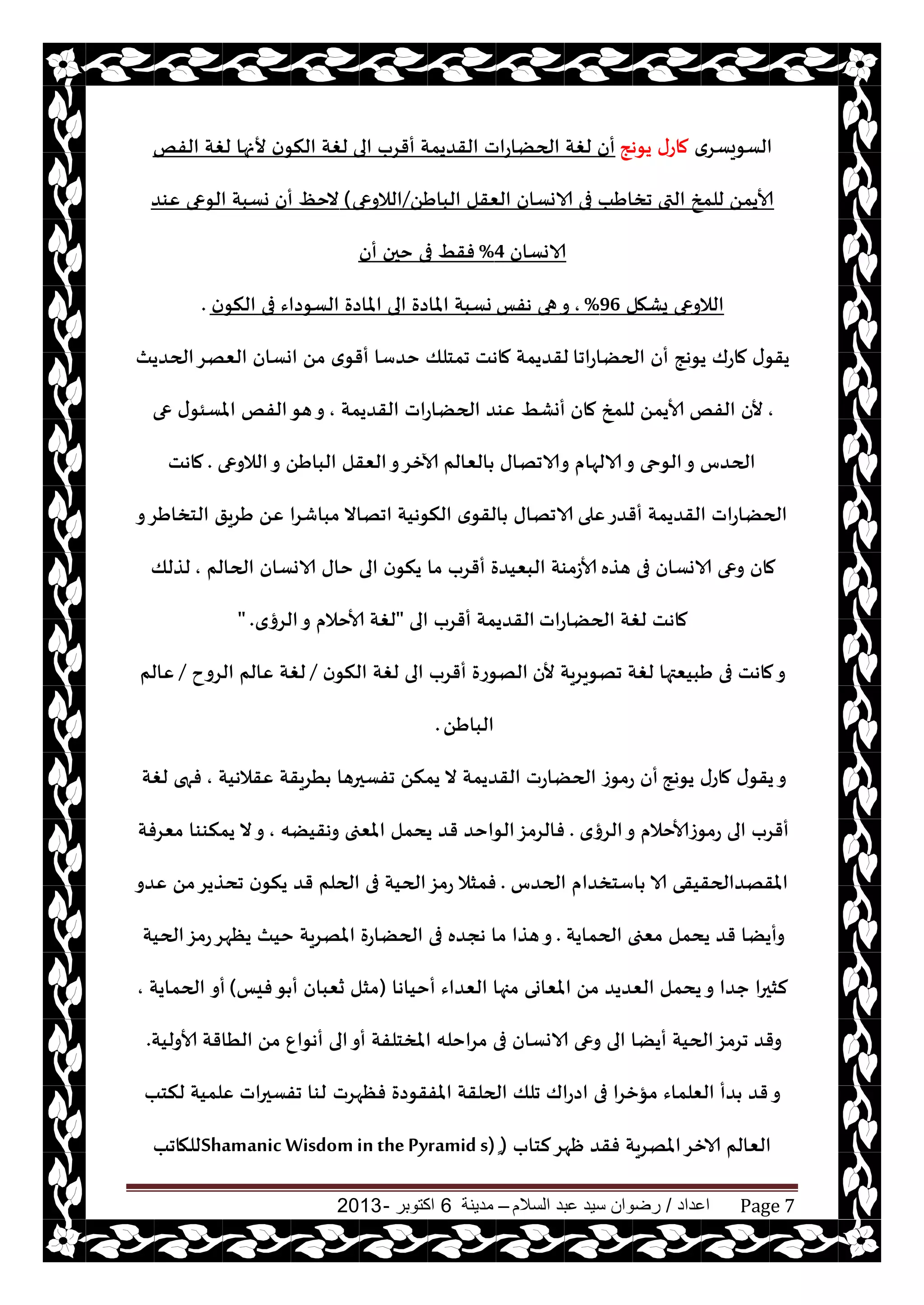‫اعداد‬/‫السالم‬ ‫عبد‬ ‫سيد‬ ‫رضوان‬–‫مدينة‬6‫اكتوبر‬-2013 Page 7
‫الؿىيؿغي‬‫يىهج‬ ‫ماعى‬‫الى‬ ‫أقغب‬ ‫القضيمت‬ ‫الحًاعاث‬ ‫لغت‬ ‫أن‬‫الفو‬ ‫لغت‬ ‫ألنها‬ ‫ن‬‫النى‬ ‫لغت‬
ًَ‫البا‬ ‫الٗقل‬ ‫الاوؿان‬ ‫فى‬ ‫جساَب‬ ‫التى‬ ‫للمش‬ ً‫ألايم‬/‫الالوعى‬(‫ٖىض‬ ‫الىعى‬ ‫وؿبت‬ ‫أن‬ ٔ‫الخ‬
‫الاوؿان‬4%‫أن‬ ‫خحن‬ ‫فى‬ ِ‫فق‬
‫يكهل‬ ‫الالوعى‬96%,‫هفـ‬ ‫هى‬‫و‬‫ن‬‫النى‬ ‫فى‬ ‫الؿىصاء‬ ‫املاصة‬ ‫الى‬ ‫املاصة‬ ‫وؿبت‬.
‫الحًاعاجا‬ ‫أن‬ ‫يىهج‬ ‫ماعك‬ ‫ى‬‫يقى‬‫الحضيث‬‫الٗهغ‬ ‫اوؿان‬ ً‫م‬ ‫ي‬‫أقى‬ ‫خضؾا‬ ‫جمخلو‬ ‫ماهذ‬ ‫لقضيمت‬
,‫مان‬ ‫للمش‬ ً‫ألايم‬ ‫الفو‬ ‫ألن‬‫القضيمت‬ ‫الحًاعاث‬ ‫ٖىض‬ ِ‫أوك‬,‫عى‬ ‫ى‬‫املؿئى‬ ‫الفو‬‫هى‬‫و‬
‫الالوعى‬‫و‬ ًَ‫البا‬ ‫الٗقل‬‫و‬‫آلازغ‬ ‫الٗالم‬ ‫والاجهاى‬ ‫الالهام‬‫و‬ ‫الىحى‬‫و‬ ‫الحضؽ‬.‫ماهذ‬
‫ٖلى‬‫أقضع‬ ‫القضيمت‬ ‫الحًاعاث‬‫و‬‫الخساَغ‬ ‫َغيق‬ ًٖ ‫مباقغا‬ ‫اجهاال‬ ‫النىهيت‬ ‫ي‬‫القى‬ ‫الاجهاى‬
‫هظه‬ ‫فى‬ ‫الاوؿان‬ ‫وعى‬ ‫مان‬‫الحالم‬ ‫الاوؿان‬ ‫خاى‬ ‫الى‬ ‫ن‬‫ينى‬ ‫ما‬ ‫أقغب‬ ‫البٗيضة‬ ‫ألاػمىت‬,‫لظلو‬
‫الحًاعاث‬ ‫لغت‬ ‫ماهذ‬‫الى‬ ‫أقغب‬ ‫القضيمت‬"‫الغؤي‬‫و‬ ‫ألاخالم‬ ‫لغت‬" .
‫ألن‬ ‫جهىيغيت‬ ‫لغت‬ ‫َبيٗتها‬ ‫فى‬ ‫ماهذ‬‫و‬‫ن‬‫النى‬ ‫لغت‬ ‫الى‬ ‫أقغب‬ ‫الهىعة‬/‫الغوح‬ ‫ٖالم‬ ‫لغت‬/‫ٖالم‬
ًَ‫البا‬.
‫يىهج‬ ‫ماعى‬ ‫ى‬‫يقى‬‫و‬‫ٖقالهيت‬ ‫ُغيقت‬ ‫جفؿحرها‬ ً‫يمن‬ ‫ال‬ ‫القضيمت‬ ‫الحًاعث‬ ‫مىػ‬‫ع‬ ‫أن‬,‫لغت‬ ‫فهى‬
‫الغؤي‬‫و‬ ‫عمىػألاخالم‬ ‫الى‬ ‫أقغب‬.‫وهقيًه‬ ‫املٗجى‬ ‫يدمل‬ ‫قض‬ ‫الىاخض‬‫فالغمؼ‬,‫مٗغفت‬ ‫يمنىىا‬ ‫ال‬‫و‬
‫الحضؽ‬ ‫اؾخسضام‬ ‫الا‬ ‫املقهضالحقيقى‬.‫ٖضو‬ ً‫م‬‫جدظيغ‬ ‫ن‬‫ينى‬ ‫قض‬ ‫الحلم‬ ‫فى‬ ‫الحيت‬‫عمؼ‬ ‫فمشال‬
‫الحمايت‬ ‫مٗجى‬ ‫يدمل‬ ‫قض‬ ‫وأيًا‬.‫الحيت‬‫عمؼ‬‫يٓهغ‬ ‫خيث‬ ‫املهغيت‬ ‫الحًاعة‬ ‫فى‬ ‫هجضه‬ ‫ما‬ ‫هظا‬‫و‬
‫أخياها‬ ‫الٗضاء‬ ‫مجها‬ ‫املٗاوى‬ ً‫م‬ ‫الٗضيض‬ ‫يدمل‬‫و‬ ‫حضا‬ ‫لشحرا‬(‫فيـ‬‫ى‬ ‫أ‬ ‫سٗبان‬ ‫مشل‬)‫أو‬‫الحمايت‬,
ً‫م‬ ٕ‫أهىا‬ ‫الى‬‫أو‬ ‫املسخلفت‬ ‫مغاخله‬ ‫فى‬ ‫الاوؿان‬ ‫وعى‬ ‫الى‬ ‫أيًا‬ ‫الحيت‬‫جغمؼ‬ ‫وقض‬‫ألاوليت‬ ‫الُاقت‬.
‫فٓهغث‬ ‫املفقىصة‬ ‫الحلقت‬ ‫جلو‬ ‫اصعاك‬ ‫فى‬ ‫مإزغا‬ ‫الٗلماء‬ ‫ضأ‬ ‫قض‬‫و‬‫لنخب‬ ‫ٖلميت‬ ‫جفؿحراث‬ ‫لىا‬
‫لخاب‬‫ْهغ‬ ‫فقض‬ ‫املهغيت‬‫الازغ‬ ‫الٗالم‬(ٍٍٍShamanic Wisdom in thePyramid s)‫للهاجب‬
 