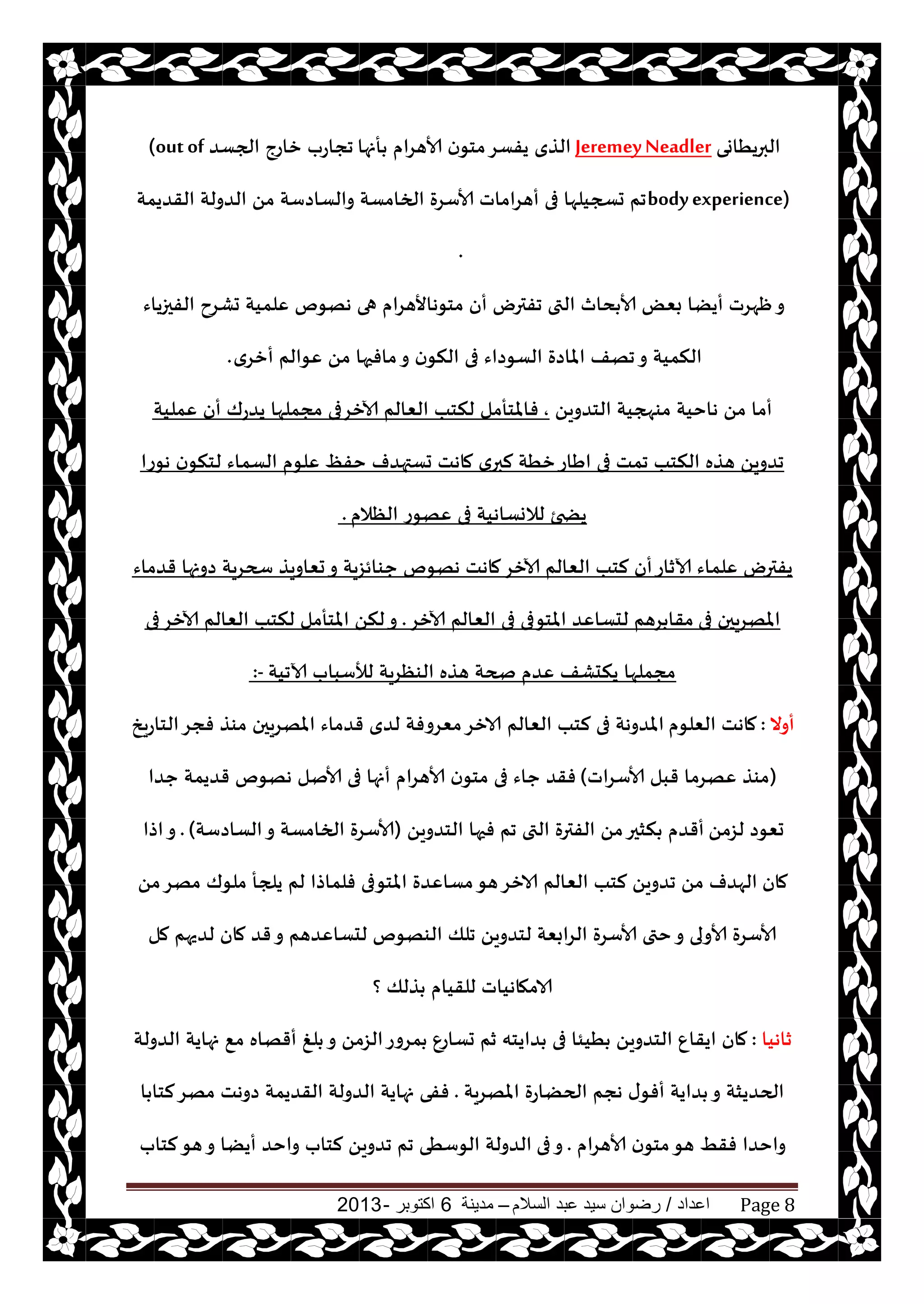 ‫اعداد‬/‫السالم‬ ‫عبد‬ ‫سيد‬ ‫رضوان‬–‫مدينة‬6‫اكتوبر‬-2013 Page 8
‫البريُاوى‬JeremeyNeadler‫أنها‬ ‫ألاهغام‬ ‫ن‬‫مخى‬‫يفؿغ‬ ‫الظي‬‫الجؿض‬ ‫زاعج‬ ‫ججاعب‬(outof
bodyexperience)‫القضيمت‬ ‫الضولت‬ ً‫م‬ ‫والؿاصؾت‬ ‫الخامؿت‬ ‫ألاؾغة‬ ‫أهغاماث‬ ‫فى‬ ‫حسجيلها‬ ‫جم‬
.
‫الفحزياء‬ ‫حكغح‬ ‫ٖلميت‬ ‫ههىم‬ ‫هى‬ ‫مخىهاألهغام‬ ‫أن‬ ‫جفترى‬ ‫التى‬ ‫دار‬ ‫ألا‬ ٌٗ‫ب‬ ‫أيًا‬ ‫ْهغث‬‫و‬
‫أزغي‬ ‫ٖىالم‬ ً‫م‬ ‫مافحها‬‫و‬ ‫ن‬‫النى‬ ‫فى‬ ‫الؿىصاء‬ ‫املاصة‬ ‫جهف‬‫و‬ ‫النميت‬.
ً‫الخضوي‬ ‫مىهجيت‬ ‫هاخيت‬ ً‫م‬ ‫أما‬,‫ٖمليت‬ ‫أن‬ ‫يضعك‬ ‫مجملها‬ ‫آلازغفى‬ ‫الٗالم‬ ‫لنخب‬ ‫فاملخأمل‬
ٔ‫خف‬ ‫حؿتهضف‬ ‫ماهذ‬ ‫ي‬‫لبر‬ ‫زُت‬‫اَاع‬ ‫فى‬ ‫جمذ‬ ‫النخب‬ ‫هظه‬ ً‫جضوي‬‫هىعا‬ ‫ن‬‫لخنى‬ ‫الؿماء‬ ‫ٖلىم‬
‫الٓالم‬ ‫ٖهىع‬ ‫فى‬ ‫لالوؿاهيت‬ ‫يطخئ‬.
‫أن‬‫آلازاع‬ ‫ٖلماء‬ ‫يفترى‬‫قضماء‬ ‫صونها‬ ‫سحغيت‬ ‫حٗاويظ‬‫و‬ ‫حىائؼيت‬ ‫ههىم‬ ‫ماهذ‬‫آلازغ‬ ‫الٗالم‬ ‫لخب‬
‫فى‬ ‫املهغيحن‬‫آلازغ‬ ‫الٗالم‬ ‫فى‬ ‫املخىفى‬ ‫لدؿاٖض‬ ‫غهم‬ ‫مقا‬.‫فى‬‫آلازغ‬ ‫الٗالم‬ ‫لنخب‬ ‫املخأمل‬ ً‫لن‬‫و‬
‫آلاجيت‬ ‫لؤلؾباب‬ ‫الىٓغيت‬ ‫هظه‬ ‫صحت‬ ‫ٖضم‬ ‫يندكف‬ ‫مجملها‬:-
‫أوال‬:‫الٗلىم‬ ‫ماهذ‬‫الخاعيش‬‫فجغ‬ ‫مىظ‬ ‫املهغيحن‬ ‫قضماء‬ ‫لضي‬ ‫مٗغوفت‬‫الازغ‬ ‫الٗالم‬ ‫لخب‬ ‫فى‬ ‫املضوهت‬
(‫ألاؾغاث‬ ‫قبل‬ ‫ٖهغما‬ ‫مىظ‬)‫حضا‬ ‫قضيمت‬ ‫ههىم‬ ‫ألانل‬ ‫فى‬ ‫أنها‬ ‫ألاهغام‬ ‫ن‬‫مخى‬ ‫فى‬ ‫حاء‬ ‫فقض‬
ً‫لؼم‬ ‫حٗىص‬ً‫الخضوي‬ ‫فحها‬ ‫جم‬ ‫التى‬ ‫الفترة‬ ً‫م‬‫نشحر‬ ‫أقضم‬(‫الؿاصؾت‬‫و‬ ‫الخامؿت‬ ‫ألاؾغة‬).‫اطا‬‫و‬
‫مان‬ً‫م‬‫مهغ‬ ‫ملىك‬ ‫يلجأ‬ ‫لم‬ ‫فلماطا‬ ‫املخىفى‬ ‫مؿاٖضة‬‫هى‬‫الازغ‬ ‫الٗالم‬ ‫لخب‬ ً‫جضوي‬ ً‫م‬ ‫الهضف‬
‫مل‬ ‫لضيهم‬ ‫مان‬ ‫قض‬‫و‬ ‫لدؿاٖضهم‬ ‫الىهىم‬ ‫جلو‬ ً‫لخضوي‬ ‫الغابٗت‬ ‫ألاؾغة‬ ‫ختى‬‫و‬ ‫ألاولى‬ ‫ألاؾغة‬
‫؟‬ ‫ظلو‬ ‫للقيام‬ ‫الامهاهياث‬
‫زاهيا‬:ٕ‫حؿاع‬ ‫زم‬ ‫ضايخه‬ ‫فى‬ ‫ُيئا‬ ً‫الخضوي‬ ٕ‫ايقا‬ ‫مان‬‫الضولت‬ ‫نهايت‬ ٘‫م‬ ‫أقهاه‬ ‫لغ‬ ‫و‬ ً‫الؼم‬‫مغوع‬
‫املهغيت‬ ‫الحًاعة‬ ‫هجم‬ ‫ى‬‫أفى‬ ‫ضايت‬ ‫و‬ ‫الحضيشت‬.‫ا‬ ‫لخا‬‫مهغ‬ ‫صوهذ‬ ‫القضيمت‬ ‫الضولت‬ ‫نهايت‬ ‫ففى‬
‫ألاهغام‬ ‫ن‬‫مخى‬‫هى‬ ِ‫فق‬ ‫واخضا‬.‫فى‬‫و‬‫لخاب‬‫هى‬‫و‬ ‫أيًا‬ ‫واخض‬ ‫لخاب‬ ً‫جضوي‬ ‫جم‬ ‫الىؾُى‬ ‫الضولت‬
 