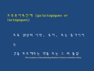 모유분비촉진제 (galactogogues or
lactogogues)
모유 생성의 시작 , 유지 , 또는 증가시키
는
것을 보조해주는 약물 또는 그 외 물질
(The Academy of Breastfeeding Medicine Protocol committee 2011)
 