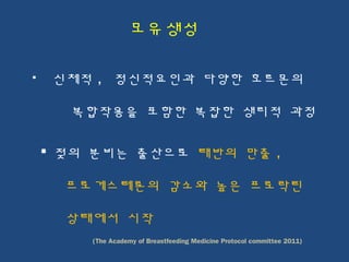 신체적 , 정신적요인과 다양한 호르몬의
복합작용을 포함한 복잡한 생리적 과정
 젖의 분비는 출산으로 태반의 만출 ,
프로게스테론의 감소와 높은 프로락틴
상태에서 시작
(The Academy of Breastfeeding Medicine Protocol committee 2011)
모유생성
 