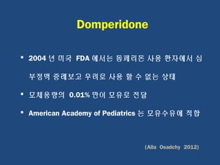 2004 년 미국 FDA 에서는 돔페리돈 사용 환자에서 심
부정맥 증례보고 우려로 사용 할 수 없는 상태
 모체용량의 0.01% 만이 모유로 전달
 American Academy of Pediatrics 는 모유수유에 적합
(Alla Osadchy 2012)
Domperidone
 