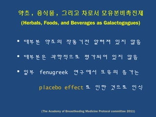 약초 , 음식물 , 그리고 차로서 모유분비촉진제
(Herbals, Foods, and Beverages as Galactogogues)
 대부분 약초의 작용기전 알려져 있지 않음
 대부분은 과학적으로 평가되어 있지 않음
 일부 fenugreek 연구에서 모유의 증가는
placebo effect 로 인한 것으로 인식
(The Academy of Breastfeeding Medicine Protocol committee 2011)
 