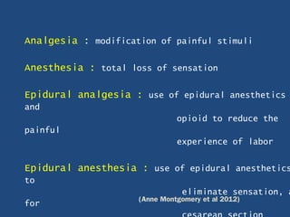 Analgesia : modification of painful stimuli
Anesthesia : total loss of sensation
Epidural analgesia : use of epidural anesthetics
and
opioid to reduce the
painful
experience of labor
Epidural anesthesia : use of epidural anesthetics
to
eliminate sensation, a
for (Anne Montgomery et al 2012)
 
