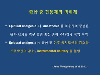 출산 중 진통제와 마취제
 Epidural analgesia 나 anesthesia 를 이용하여 통증을
완화 시키는 경우 종종 출산 중에 과다하게 정맥 수액
 Epidural analgesia 는 출산 및 산후 옥시토신의 감소와
프로락틴의 감소 , instrumental delivery 율 높임
(Anne Montgomery et al 2012)
 