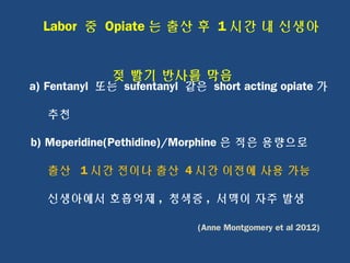 Labor 중 Opiate 는 출산 후 1 시간 내 신생아
젖 빨기 반사를 막음
a) Fentanyl 또는 sufentanyl 같은 short acting opiate 가
추천
b) Meperidine(Pethidine)/Morphine 은 적은 용량으로
출산 1 시간 전이나 출산 4 시간 이전에 사용 가능
신생아에서 호흡억제 , 청색증 , 서맥이 자주 발생
(Anne Montgomery et al 2012)
 