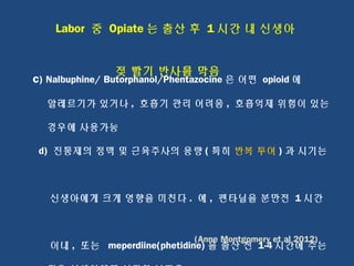 Labor 중 Opiate 는 출산 후 1 시간 내 신생아
젖 빨기 반사를 막음
c) Nalbuphine/ Butorphanol/Phentazocine 은 어떤 opioid 에
알레르기가 있거나 , 호흡기 관리 어려움 , 호흡억제 위험이 있는
경우에 사용가능
d) 진통제의 정맥 및 근육주사의 용량 ( 특히 반복 투여 ) 과 시기는
신생아에게 크게 영향을 미친다 . 예 , 펜타닐을 분만전 1 시간
이내 , 또는 meperdiine(phetidine) 을 출산 전 1-4 시간에 주는
(Anne Montgomery et al 2012)
 
