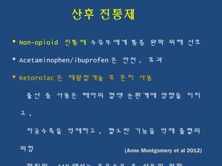 산후 진통제
 Non-opioid 진통제 수유부에게 통증 완화 위해 선호
 Acetaminophen/ibuprofen 은 안전 , 효과
 Ketorolac 은 제왕절개술 후 흔히 사용
출산 중 사용은 태아의 혈액 순환계에 영향을 미치
고 ,
자궁수축을 억제하고 , 혈소판 기능을 억제 출혈의
위험 (Anne Montgomery et al 2012)
 