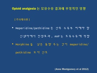 Opioid analgesia 는 모유수유 결과에 부정적인 영향
[ 주사제사용 ]
 Meperidine/pethidine 은 산후 수유부 피해야 함
신생아에서 진정효과 , AAP 는 모유수유에 적합
 Morphine 을 낮은 용량 주는 것이 meperidine/
pethidine 보다 선호
(Anne Montgomery et al 2012)
 
