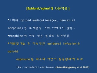  
1 회의 opioid medications(ex, neuraxial
morphine) 은 모체혈중 거의 나타나지 않음 .
Morphine 의 아주 적은 용량도 효과적임
제왕절개술 후 지속적인 epidural infusion 은
opioid
exposure 를 최소화 하면서 통증완화에 효과
(ex, extradural continuous bupivacaine)
[Epidural/spinal 에 사용약물 ]
(Anne Montgomery et al 2012)
 