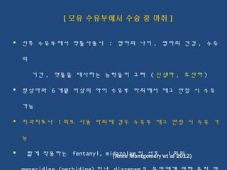 [ 모유 수유부에서 수술 중 마취 ]
 산후 수유부에서 약물사용시 : 영아의 나이 , 영아의 건강 , 수유
의
기간 , 약물을 대사하는 능력들이 고려 ( 신생아 , 조산아 )
 정상아와 6 개월 이상의 아이 수유부 마취에서 깨고 안정 시 수유
가능
 치과치료나 1 회로 사용 마취제 경우 수유부 깨고 안정 시 수유 가
능
 짧게 작용하는 fentanyl, midazolam 이 선호 , 1 회의(Anne Montgomery et al 2012)
 