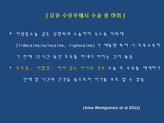 [ 모유 수유부에서 수술 중 마취 ]
 지방흡수술 같은 성형외과 수술하여 국소용 마취제
(lidocaine/xylocaine, lignocaine) 가 대용량 투여 시 모유수유하
기 전에 12 시간 동안 모유를 짜내서 버리는 것이 좋음
 무호흡 , 저혈압 , 쳐져 있는 아이의 경우 수술 후 수유를 재개하기
전에 몇 시간의 간격을 둠으로써 아기를 보호 할 수 있음
(Anne Montgomery et al 2012)
 