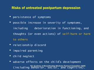  persistence of symptoms
 possible increase in severity of symptoms,
including deterioration in functioning, and
thoughts (or even actions) of self-harm or harm
to others
 relationship discord
 impaired parenting
 child neglect
 adverse effects on the child’s development
(including behavior, social, and cognitive).
Risks of untreated postpartum depression
The Academy of Breastfeeding Medicine Protocol Committee 2008
 