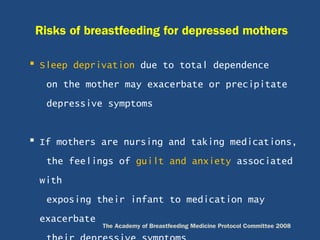  Sleep deprivation due to total dependence
on the mother may exacerbate or precipitate
depressive symptoms
 If mothers are nursing and taking medications,
the feelings of guilt and anxiety associated
with
exposing their infant to medication may
exacerbate
Risks of breastfeeding for depressed mothers
The Academy of Breastfeeding Medicine Protocol Committee 2008
 