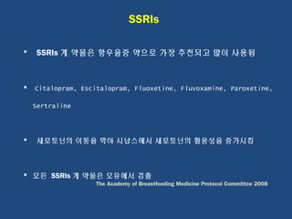 SSRIs
 SSRIs 계 약물은 항우울증 약으로 가장 추천되고 많이 사용됨
 Citalopram, Escitalopram, Fluoxetine, Fluvoxamine, Paroxetine,
Sertraline
 세로토닌의 이동을 막아 시납스에서 세로토닌의 활용성을 증가시킴
 모든 SSRIs 계 약물은 모유에서 검출
The Academy of Breastfeeding Medicine Protocol Committee 2008
 