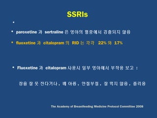 SSRIs

 paroxetine 과 sertraline 은 영아의 혈중에서 검출되지 않음
 fluoxetine 과 citalopram 의 RID 는 각각 22% 와 17%
 Fluoxetine 과 citalopram 사용시 일부 영아에서 부작용 보고 :
잠을 잘 못 잔다거나 , 배 아픔 , 안절부절 , 잘 먹지 않음 , 졸리움
The Academy of Breastfeeding Medicine Protocol Committee 2008
 