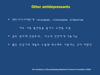  벤조다이아제핀계 lorazepam, clonazepam, midazolam
자주 사용 불안증을 줄이고 수면을 도움
 일부 영아에 진정효과 , 비교적 안전하게 사용가능
 짧은 반감기의 약물로 노출량 최소화로 사용하는 것이 바람직
Other antidepressants
The Academy of Breastfeeding Medicine Protocol Committee 2008
 