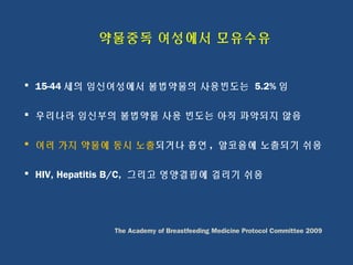 약물중독 여성에서 모유수유
 15-44 세의 임신여성에서 불법약물의 사용빈도는 5.2% 임
 우리나라 임신부의 불법약물 사용 빈도는 아직 파악되지 않음
 여러 가지 약물에 동시 노출되거나 흡연 , 알코올에 노출되기 쉬움
 HIV, Hepatitis B/C, 그리고 영양결핍에 걸리기 쉬움
The Academy of Breastfeeding Medicine Protocol Committee 2009
 