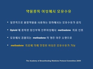 약물중독 여성에서 모유수유
 일반적으로 불법약물을 사용하는 엄마에서는 모유수유가 금지
 Opioid 에 중독된 임신부와 산후여성에서 methadone 치료 선호
 모유에서 검출되는 methadone 의 양은 아주 소량으로
 methadone 치료에 의해 안정된 여성은 모유수유가 가능
The Academy of Breastfeeding Medicine Protocol Committee 2009
 