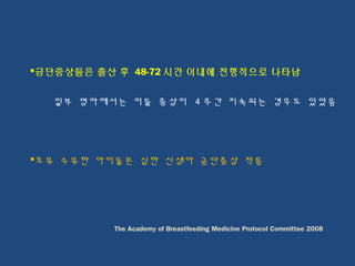 금단증상들은 출산 후 48-72 시간 이내에 전형적으로 나타남
일부 영아에서는 이들 증상이 4 주간 지속되는 경우도 있었음
모유 수유한 아이들은 심한 신생아 금단증상 적음
The Academy of Breastfeeding Medicine Protocol Committee 2008
 