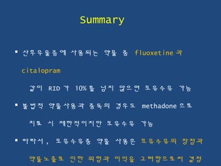  산후우울증에 사용되는 약물 중 fluoxetine 과
citalopram
같이 RID 가 10% 를 넘지 않으면 모유수유 가능
 불법적 약물사용과 중독의 경우도 methadone 으로
치료 시 제한적이지만 모유수유 가능
 따라서 , 모유수유중 약물 사용은 모유수유의 장점과
약물노출로 인한 위험과 이익을 고려함으로써 결정
Summary
 