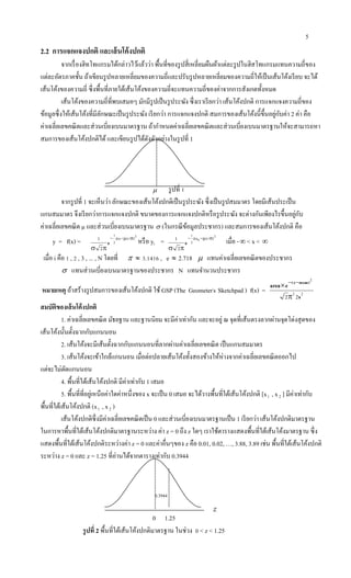 5
0.3944
z
2.2 การแจกแจงปกติ และเส้นโค้งปกติ
จากเรื่องฮิทโทแกรมได้กล่าวไว้แล้วว่า พื้นที่ของรูปสี่เหลี่ยมผืนผ้าแต่ละรูปในฮิสโทแกรมแทนความถี่ของ
แต่ละอัตรภาคชั้น ถ้าเขียนรูปหลายเหลี่ยมของความถี่และปรับรูปหลายเหลี่ยมของความถี่ให้เป็นเส้นโค้งเรียบ จะได้
เส้นโค้งของความถี่ ซึ่งพื้นที่ภายใต้เส้นโค้งของความถี่จะแทนความถี่ของค่าจากการสังเกตทั้งหมด
เส้นโค้งของความถี่ที่พบเสมอๆ มักมีรูปเป็นรูประฆัง ซึ่งเราเรียกว่า เส้นโค้งปกติ การแจกแจงความถี่ของ
ข้อมูลซึ่งให้เส้นโค้งที่มีลักษณะเป็นรูประฆัง เรียกว่า การแจกแจงปกติ สมการของเส้นโค้งนี้ขึ้นอยู่กับค่า 2 ค่า คือ
ค่าเฉลี่ยเลขคณิตและส่วนเบี่ยงเบนมาตรฐาน ถ้ากาหนดค่าเฉลี่ยเลขคณิตและส่วนเบี่ยงเบนมาตรฐานให้จะสามารถหา
สมการของเส้นโค้งปกติได้ และเขียนรูปได้ดังตัวอย่างในรูปที่ 1
รูปที่ 1
จากรูปที่ 1 จะเห็นว่า ลักษณะของเส้นโค้งปกติเป็นรูประฆัง ซึ่งเป็นรูปสมมาตร โดยมีเส้นประเป็น
แกนสมมาตร จึงเรียกว่าการแจกแจงปกติ ขนาดของการแจกแจงปกติหรือรูประฆัง จะต่างกันเพียงไรขึ้นอยู่กับ
ค่าเฉลี่ยเลขคณิต µ และส่วนเบี่ยงเบนมาตรฐาน  (ในกรณีข้อมูลประชากร) และสมการของเส้นโค้งปกติ คือ
y = f(x) =
2
2
1
2
1 }/)x{(
e


หรือ yi =
2
2
1
2
1 }/)ix{(
e


เมื่อ - < x < 
เมื่อ i คือ 1 , 2 , 3 , ... , N โดยที่   3.1416 , e  2.718  แทนค่าเฉลี่ยเลขคณิตของประชากร
 แทนส่วนเบี่ยงเบนมาตรฐานของประชากร N แทนจานวนประชากร
หมายเหตุ ถ้าสร้างรูปสมการของเส้นโค้งปกติ ใช้ GSP (The Geometer,
s .
Sketchpad ) f(x) = 22
2
22 s
earea )meanx(

 
สมบัติของเส้นโค้งปกติ
1. ค่าเฉลี่ยเลขคณิต มัธยฐาน และฐานนิยม จะมีค่าเท่ากัน และจะอยู่ ณ จุดที่เส้นตรงลากผ่านจุดโด่งสุดของ
เส้นโค้งนั้นตั้งฉากกับแกนนอน
2. เส้นโค้งจะมีเส้นตั้งฉากกับแกนนอนที่ลากผ่านค่าเฉลี่ยเลขคณิต เป็นแกนสมมาตร
3. เส้นโค้งจะเข้าใกล้แกนนอน เมื่อต่อปลายเส้นโค้งทั้งสองข้างให้ห่างจากค่าเฉลี่ยเลขคณิตออกไป
แต่จะไม่ตัดแกนนอน
4. พื้นที่ใต้เส้นโค้งปกติ มีค่าเท่ากับ 1 เสมอ
5. พื้นที่ที่อยู่เหนือค่าใดค่าหนึ่งของ x จะเป็น 0 เสมอ จะได้วางพื้นที่ใต้เส้นโค้งปกติ [x1 , x2 ] มีค่าเท่ากับ
พื้นที่ใต้เส้นโค้งปกติ (x1 , x2 )
เส้นโค้งปกติซึ่งมีค่าเฉลี่ยเลขคณิตเป็น 0 และส่วนเบี่ยงเบนมาตรฐานเป็น 1 เรียกว่า เส้นโค้งปกติมาตรฐาน
ในการหาพื้นที่ใต้เส้นโค้งปกติมาตรฐานระหว่าง ค่า z = 0 ถึง z ใดๆ เราใช้ตารางแสดงพื้นที่ใต้เส้นโค้งมาตรฐาน ซึ่ง
แสดงพื้นที่ใต้เส้นโค้งปกติระหว่างค่า z = 0 และค่าอื่นๆของ z คือ 0.01, 0.02, …, 3.88, 3.89 เช่น พื้นที่ใต้เส้นโค้งปกติ
ระหว่าง z = 0 และ z = 1.25 ที่อ่านได้จากตารางเท่ากับ 0.3944
0 1.25
รูปที่ 2 พื้นที่ใต้เส้นโค้งปกติมาตรฐาน ในช่วง 0 < z < 1.25

 