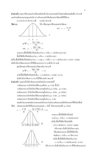 8
z
z
Z
ตัวอย่างที่ 2 อายุการใช้งานของถ่านไฟฉายชนิดหนึ่ง มีการแจกแจงปกติ โดยค่าเฉลี่ยเลขคณิตเป็น 756 นาที
และส่วนเบี่ยงเบนมาตรฐานเท่ากับ 35 นาที จงหาเปอร์เซ็นต์ของถ่านไฟฉายที่ใช้ได้นาน
(1) ระหว่าง 721 ถึง 791 นาที (2) เกิน 798 นาที
วิธีทา (1) ให้ x เป็นอายุการใช้งานของถ่านไฟฉาย
จาก z =

x
-1 0 1
จะได้ z1 =
35
756721
= -1
และ z2 =
35
756791
= 1
จากตาราง พื้นที่ใต้เส้นโค้งปกติระหว่าง z = 0 ถึง z = 1 เท่ากับ 0.3413 และ
พื้นที่ใต้เส้นโค้งปกติระหว่าง z = 0 ถึง z = -1 เท่ากับ 0.3413
ดังนั้น พื้นที่ใต้เส้นโค้งปกติระหว่าง z = -1 และ z = 1 หรือ -1 < Z < 1 เท่ากับ 0.3413 + 0.3413 = 0.6826
นั่นคือ มีถ่านไฟฉาย 68.26% ที่ใช้ได้นานระหว่าง 721 นาที ถึง 791 นาที
(2) เมื่ออายุการใช้งานของถ่านไฟฉายเกิน 798 นาที
จะได้ z =
35
756798 
= 1.2
จะได้พื้นที่ใต้เส้นโค้งปกติ เมื่อ z >1.2 เท่ากับ 0.5 – 0.3849 = 0.1151
นั่นคือ มีถ่านไฟฉาย 11.51% ที่ใช้ได้นานเกิน 798 นาที
ตัวอย่างที่ 3 ครูคนหนึ่งให้ระดับคะแนนนักเรียนในการสอบดังนี้
ระดับคะแนน A ถ้านักเรียนได้คะแนนตั้งแต่  5.1 ขึ้นไป
ระดับคะแนน B ถ้านักเรียนได้คะแนนอยู่ในช่วง [  5.0 ,  5.1 ]
ระดับคะแนน C ถ้านักเรียนได้คะแนนอยู่ในช่วง [  5.0 ,  5.0 ]
ระดับคะแนน D ถ้านักเรียนได้คะแนนอยู่ในช่วง [  5.1 ,  5.0 ]
ระดับคะแนน F ถ้านักเรียนได้คะแนนอยู่ในช่วง  5.1
สมมติว่าคะแนนสอบมีการแจกแจงปกติ จงหาว่าแต่ละระดับคะแนนมีนักเรียนสอบได้กี่เปอร์เซ็นต์
วิธีทา แปลงคะแนนดิบให้เป็นคะแนนมาตรฐาน z ดังนี้ ถ้าคะแนนสอบคือ  5.0
z =

x
z =

  )5.1(
= 1.5
จากตาราง พื้นที่ใต้เส้นโค้งปกติ
ระหว่าง z = 0 ถึง z = 1.5 เท่ากับ 0.4332
ดังนั้น พื้นที่ใต้เส้นโค้งปกติเมื่อ
 5.1   5.0 z  1.5 เท่ากับ 0.5 – 0.4332 = 0.0668
หรือ 6.68% นั่นคือ มีนักเรียน 6.68%
ได้ระดับคะแนน B พื้นที่ใต้เส้นโค้ง
ปกติจาก z = 0 ถึง z = 0.5 คือ 0.1915
ดังนั้น พื้นที่ใต้เส้นโค้งปกติระหว่าง
z = 0.5 ถึง z = 1.5 เท่ากับ 0.4332 – 0.1915
1.5 -0.5 0 0.5 1.5 หรือ 24.17% นั่นคือ มีนักเรียน 24.17% ที่ได้ระดับคะแนน B
 