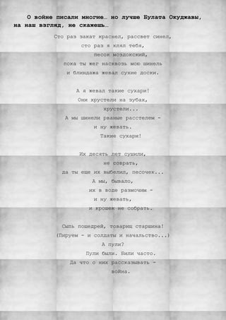О войне писали многие… но лучше Булата Окуджавы,
на наш взгляд, не скажешь…
Сто раз закат краснел, рассвет синел,
сто раз я клял тебя,
песок моздокский,
пока ты жег насквозь мою шинель
и блиндажа жевал сухие доски.
А я жевал такие сухари!
Они хрустели на зубах,
хрустели...
А мы шинели рваные расстелем -
и ну жевать.
Такие сухари!
Их десять лет сушили,
не соврать,
да ты еще их выбелил, песочек...
А мы, бывало,
их в воде размочим -
и ну жевать,
и крошек не собрать.
Сыпь пощедрей, товарищ старшина!
(Пируем - и солдаты и начальство...)
А пули?
Пули были. Били часто.
Да что о них рассказывать -
война.
 