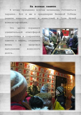 На волнах памяти
К этому празднику всегда начинаешь готовиться
заранее. Вот и мы в преддверии Великой Победы
решили нанести визит в известный в Туле Музей
воинов-афганцев.
Это место поражает
удивительной атмосферой
патриотизма и сохранения
памяти о людях, отдавших
жизнь и здоровье
выполнению воинского
долга.
 