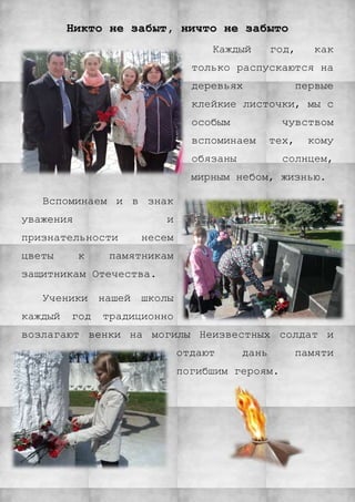 Никто не забыт, ничто не забыто
Каждый год, как
только распускаются на
деревьях первые
клейкие листочки, мы с
особым чувством
вспоминаем тех, кому
обязаны солнцем,
мирным небом, жизнью.
Вспоминаем и в знак
уважения и
признательности несем
цветы к памятникам
защитникам Отечества.
Ученики нашей школы
каждый год традиционно
возлагают венки на могилы Неизвестных солдат и
отдают дань памяти
погибшим героям.
 