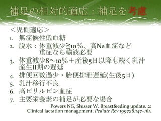 考慮
＜児側適応＞
1. 無症候性低血糖
2. 脱水：体重減尐≧10％、高Na血症など
重症なら輸液必要
3. 体重減尐8～10％＋産後5日以降も続く乳汁
産生II期の遅延
4. 排便回数過尐・胎便排泄遅延(生後5日)
5. 乳汁移行不良
6. 高ビリルビン血症
7. 主要栄養素の補足が必要な場合
Powers NG, Slusser W. Breastfeeding update. 2:
Clinical lactation management. Pediatr Rev 1997;18:147–161.
 