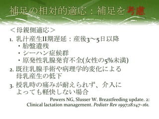 考慮
＜母親側適応＞
1. 乳汁産生II期遅延：産後3～5日以降
・胎盤遺残
・シーハン症候群
・原発性乳腺発育不全(女性の5%未満)
2. 既往乳腺手術や病理学的変化による
母乳産生の低下
3. 授乳時の痛みが耐えられず、介入に
よっても軽快しない場合
Powers NG, Slusser W. Breastfeeding update. 2:
Clinical lactation management. Pediatr Rev 1997;18:147–161.
 