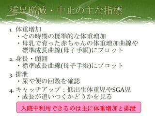 1. 体重増加
・その時期の標準的な体重増加
・母乳で育った赤ちゃんの体重増加曲線や
標準成長曲線(母子手帳)にプロット
2. 身長・頭囲
・標準成長曲線(母子手帳)にプロット
3. 排泄
・尿や便の回数を確認
4. キャッチアップ：低出生体重児やSGA児
・成長が追いつくかどうかを見る
入院中利用できるのは主に体重増加と排泄
 