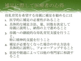 母乳育児を希望する母親に補足を勧めるには
1. 医学的に補足の必要性があること
2. 具体的な補足方法、量、回数を決定して
母親に説明し、納得の上で進めること
3. 母親への継続的な母乳育児支援を行うこ
と、
特に精神的支援を行うこと
4. 補足が必要なくなった場合の中止方法を
具体的に説明し、フォローアップすること
5. 状況や経過によっては他の専門家に相談す
ること
 