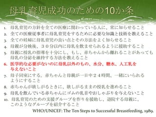 1. 母乳育児の方針を全ての医療に関わっている人に、常に知らせること
2. 全ての医療従事者に母乳育児をするために必要な知識と技術を教えること
3. 全ての妊婦に母乳育児の良い点とその方法をよく知らせること
4. 母親が分娩後、３０分以内に母乳を飲ませられるように援助すること
5. 母親に授乳の指導を十分にし、もし、赤ちゃんから離れることがあっても
母乳の分泌を維持する方法を教えること
6. 医学的な必要がないのに母乳以外のもの、水分、糖水、人工乳を
与えないこと
7. 母子同室にする。赤ちゃんと母親が一日中２４時間、一緒にいられる
ようにすること
8. 赤ちゃんが欲しがるときに、欲しがるままの授乳を進めること
9. 母乳を飲んでいる赤ちゃんにゴムの乳首やおしゃぶりを与えないこと
10. 母乳育児のための支援グループを作りを援助し、退院する母親に、
このようなグループを紹介すること
WHO/UNICEF: The Ten Steps to Successful Breastfeeding, 1989.
 