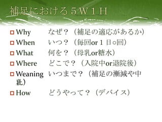  Why なぜ？（補足の適応があるか）
 When いつ？（毎回or１日○回）
 What 何を？（母乳or糖水）
 Where どこで？（入院中or退院後）
 Who だれの？（母の母乳orドナー母
乳）
 How どうやって？（デバイス）
Weaning いつまで？（補足の漸減や中
止）
 