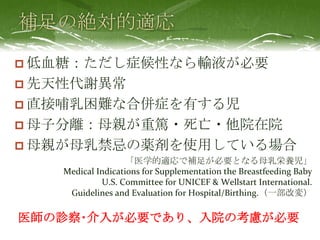 低血糖：ただし症候性なら輸液が必要
 先天性代謝異常
 直接哺乳困難な合併症を有する児
 母子分離：母親が重篤・死亡・他院在院
 母親が母乳禁忌の薬剤を使用している場合
「医学的適応で補足が必要となる母乳栄養児」
Medical Indications for Supplementation the Breastfeeding Baby
U.S. Committee for UNICEF & Wellstart International.
Guidelines and Evaluation for Hospital/Birthing.（一部改変）
医師の診察･介入が必要であり、入院の考慮が必要
 