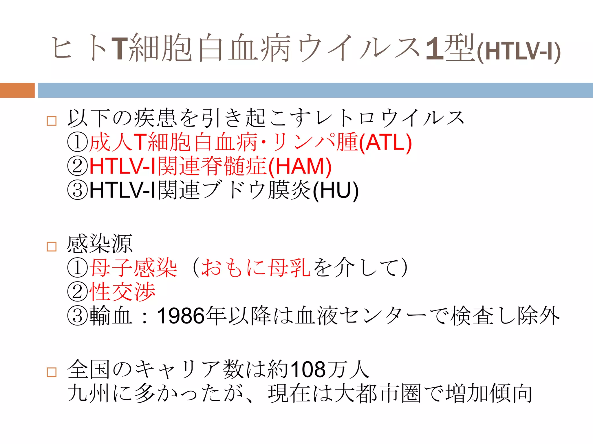 ヒトT細胞白血病ウイルス1型(HTLV-I)
 以下の疾患を引き起こすレトロウイルス
①成人T細胞白血病･リンパ腫(ATL)
②HTLV-I関連脊髄症(HAM)
③HTLV-I関連ブドウ膜炎(HU)
 感染源
①母子感染（おもに母乳を介して）
②性交渉
③輸血：1986年以降は血液センターで検査し除外
 全国のキャリア数は約108万人
九州に多かったが、現在は大都市圏で増加傾向
 
